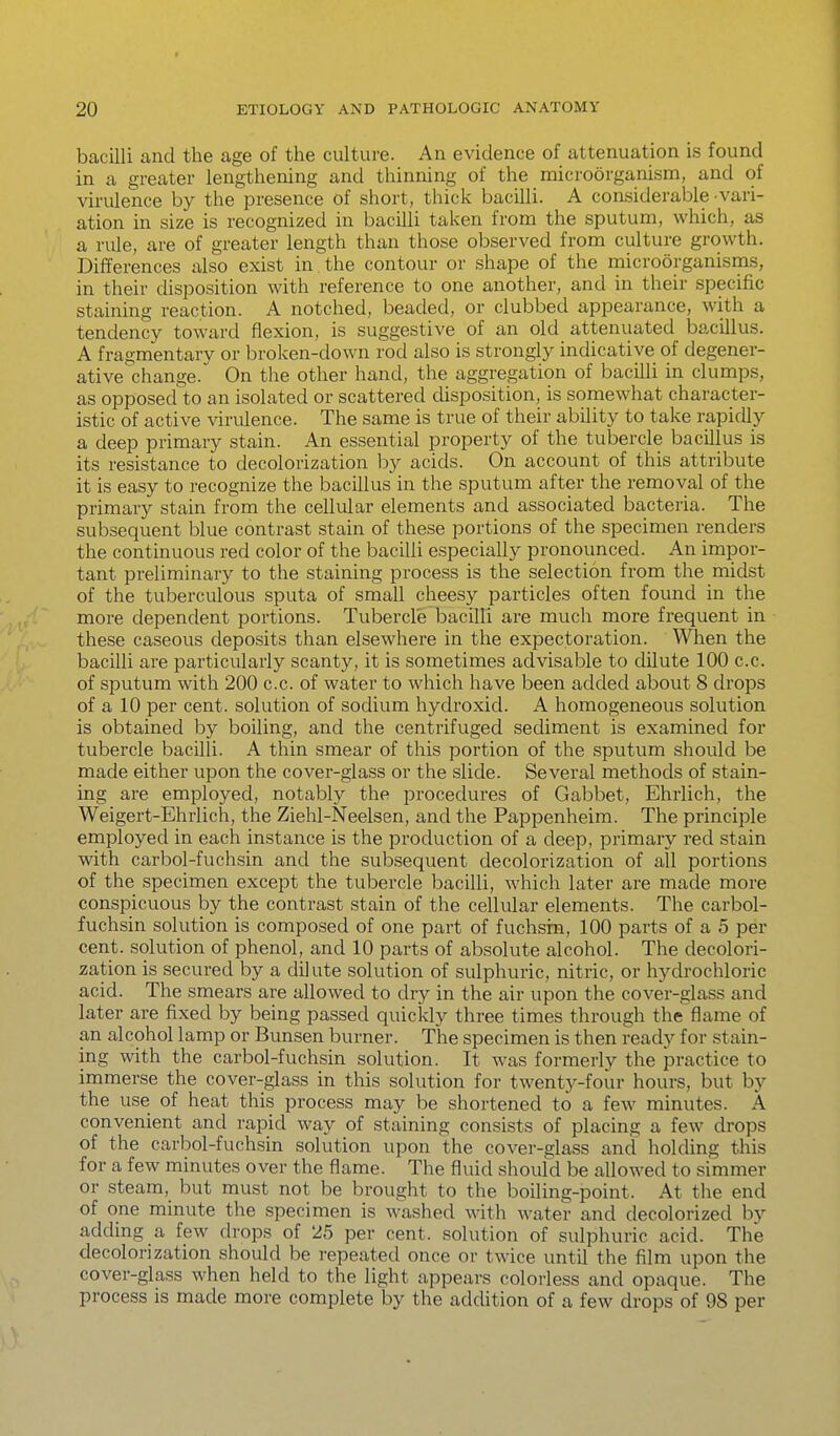 bacilli and the age of the culture. An evidence of attenuation is found in a greater lengthening and thinning of the microorganism, and of virulence by the presence of short, thick bacilli. A considerable vari- ation in size is recognized in bacilli taken from the sputum, which, as a rule, are of greater length than those observed from culture growth. Differences also exist in the contour or shape of the microorganisms, in their disposition with reference to one another, and in their specific staining reaction. A notched, beaded, or clubbed appearance, with a tendency toward flexion, is suggestive of an old attenuated bacillus. A fragmentary or broken-down rod also is strongly indicative of degener- ative change. On the other hand, the aggregation of bacilli in clumps, as opposed to an isolated or scattered cUsposition, is somewhat character- istic of active virulence. The same is true of their ability to take rapidly a deep primary stain. An essential property of the tubercle bacillus is its resistance to decolorization by acids. On account of this attribute it is easy to recognize the bacillus in the sputum after the removal of the primary stain from the cellular elements and associated bacteria. The subsequent blue contrast stain of these portions of the specimen renders the continuous red color of the bacilli especially pronounced. An impor- tant preliminary to the staining process is the selection from the midst of the tuberculous sputa of small cheesy particles often found in the more dependent portions. Tubercle bacilli are much more frequent in these caseous deposits than elsewhere in the expectoration. When the bacilli are particularly scanty, it is sometimes advisable to dUute 100 c.c. of sputum with 200 c.c. of water to which have been added about 8 drops of a 10 per cent, solution of sodium hydroxid. A homogeneous solution is obtained by boiling, and the centrifuged sediment is examined for tubercle bacilli. A thin smear of this portion of the sputum should be made either upon the cover-glass or the slide. Several methods of stain- ing are employed, notably the procedures of Gabbet, Ehrlich, the Weigert-Ehrlich, the Ziehl-Neelsen, and the Pappenheim. The principle employed in each instance is the production of a deep, primary red stain with carbol-fuchsin and the subsequent decolorization of all portions of the specimen except the tubercle bacilli, which later are made more conspicuous by the contrast stain of the cellular elements. The carbol- fuchsin solution is composed of one part of fuchsin, 100 parts of a 5 per cent, solution of phenol, and 10 parts of absolute alcohol. The decolori- zation is secured by a dilute solution of sulphuric, nitric, or hydrochloric acid. The smears are allowed to dry in the air upon the cover-glass and later are fixed by being passed quickly three times through the flame of an alcohol lamp or Bunsen burner. The specimen is then ready for stain- ing with the carbol-fuchsin solution. It was formerly the practice to immerse the cover-glass in this solution for twenty-four hours, but by the use of heat this process may be shortened to a few minutes. A convenient and rapid way of staining consists of placing a few drops of the carbol-fuchsin solution upon the cover-glass and holding this for a few minutes over the flame. The fluid should be allowed to simmer or steam, but must not be brought to the boiling-point. At the end of one minute the specimen is washed with water and decolorized by adding a few drops of 25 per cent, solution of sulphuric acid. The decolorization should be repeated once or twice until the film upon the cover-glass when held to the light appears colorless and opaque. The process is made more complete by the addition of a few drops of 98 per