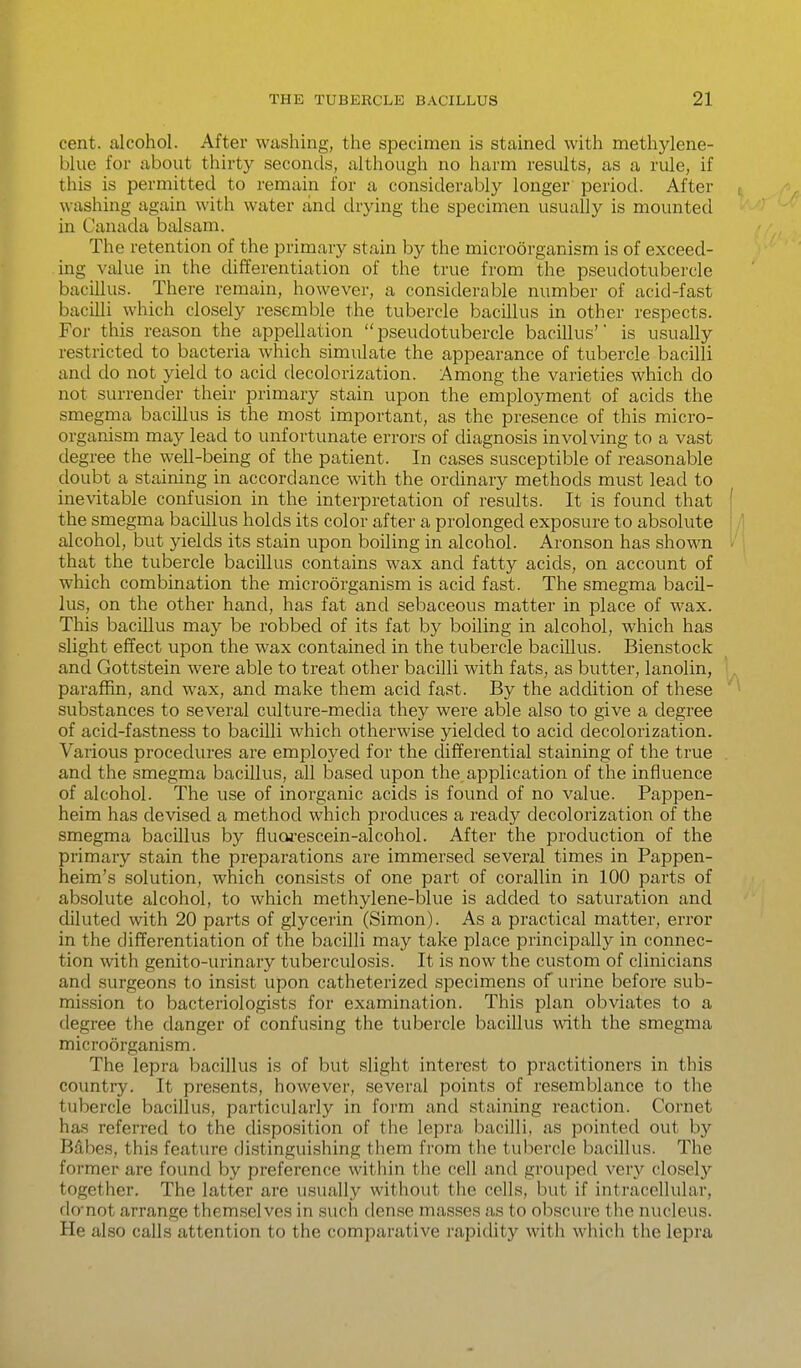 cent, alcohol. After washing, the specimen is stained with methylene- blue for about thirty seconds, although no harm results, as a rule, if this is permitted to remain for a considerably longer period. After , washing again with water and drying the specimen usually is mounted in Canada balsam. The retention of the primary stain by the microorganism is of exceed- ing value in the differentiation of the true from the pseudotubercle bacillus. There remain, however, a considerable number of acid-fast bacilli which closely resemble the tubercle bacillus in other respects. For this reason the appellation pseudotubercle bacillus' is usually restricted to bacteria which simulate the appearance of tubercle bacilli and do not yield to acid decolorization. Among the varieties which do not surrender their primary stain upon the employment of acids the smegma bacillus is the most important, as the presence of this micro- organism may lead to unfortunate errors of diagnosis involving to a vast degree the well-being of the patient. In cases susceptible of reasonable doubt a staining in accordance with the ordinary methods must lead to inevitable confusion in the interpretation of results. It is found that ' the smegma bacillus holds its color after a prolonged exposure to absolute alcohol, but yields its stain upon boiling in alcohol. Aronson has shown • that the tubercle bacillus contains wax and fatty acids, on account of which combination the microorganism is acid fast. The smegma bacil- lus, on the other hand, has fat and sebaceous matter in place of wax. This bacillus may be robbed of its fat by boiling in alcohol, which has slight effect upon the wax contained in the tubercle bacillus. Bienstock and Gottstein were able to treat other bacilli with fats, as butter, lanolin, paraffin, and wax, and make them acid fast. By the addition of these ^ substances to several culture-mecUa they were able also to give a degree of acid-fastness to bacilli which otherwise yielded to acid decolorization. Various procedures are employed for the clifferential staining of the true and the smegma bacillus, all based upon the application of the influence of alcohol. The use of inorganic acids is found of no value. Pappen- heim has devised a method which produces a ready decolorization of the smegma bacillus by flucwescein-alcohol. After the production of the primary stain the preparations are immersed several times in Pappen- heim's solution, which consists of one part of coi'allin in 100 parts of absolute alcohol, to which methylene-blue is added to saturation and diluted with 20 parts of glycerin (Simon). As a practical matter, error in the differentiation of the bacilli may take place principally in connec- tion with genito-urinary tuberculosis. It is now the custom of clinicians and surgeons to insist upon catheterized specimens of urine before sub- mission to bacteriologists for examination. This plan obviates to a degree the danger of confusing the tubercle bacillus with the smegma microorganism. The lepra bacillus is of but slight interest to practitioners in this country. It presents, however, several points of resemblance to the tubercle bacillus, particularly in form and staining reaction. Cornet has referred to the disposition of the lepra bacilli, as pointed out by Bdbes, this feature distinguishing them from the tubercle bacillus. The former are found by preference within the cell and grouped very closely together. The latter are usually without the cells, but if intracellular, do-not arrange themselves in such den,se masses as to obscure the nucleus. He also calls attention to the comparative rapidity with which the lepra