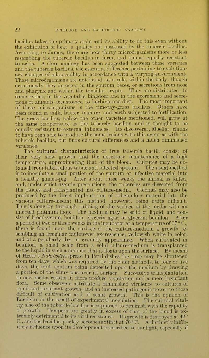 bacillus takes the primary stain and its ability to do this even without the exhibition of heat, a quality not possessed by the tubercle bacillus. According to James, there are now thirty microorganisms more or less resembling the tubercle bacillus in form, and almost equally resistant to acids. A close analogy has been suggested between these varieties and the tubercle bacillus, the essential difference pertaining to evolution- ary changes of adaptability in accordance with a varying environment. These microorganisms are not found, as a rule, within the body, though occasionally they do occur in the sputum, feces, or secretions from nose and pharynx and within the tonsillar crypts. They are distributed, to some extent, in the vegetable kingdom and in the excrement and secre- tions of animals accustomed to herbivorous diet. The most important of these microorganisms is the timothy-grass bacillus. Others have been found in milk, butter, manure, and earth subjected to fertilization. The grass bacillus, unlike the other varieties mentioned, will grow at the same temperature as the tubercle bacillus, and is thought to be equally resistant to external influences. Its discoverer, Moeller, claims to have been able to produce the same lesions with this agent as with the tubercle bacillus, but finds cultural differences and a much diminished virulence. The cultural characteristics of true tubercle bacilli consist of their very slow growth and the necessary maintenance of a high temperature, approximating that of the blood. Cultures may be ob- tained from tuberculous tissue and infected sputum. The usual method is to inoculate a small portion of the sputum or infective material into a healthy guinea-pig. After about three weeks the animal is killed, and, under strict aseptic precautions, the tubercles are dissected from the tissues and transplanted into culture-media. Colonies may also be produced by the direct implantation of tuberculous material into the various culture-media; this method, however, being quite difficult. This is done by thorough rubbing of the surface of the media with an infected platinum loop. The medium may be solid or liquid, and con- sist of blood-serum, bouillon, glycerin-agar, or glycerin bouillon. After a period of two or three weeks in the incubator at a temperature of 37° C, there is found upon the surface of the culture-medium a growth re- sembling an irregular cauliflower excrescence, yellowish white in color, and of a peculiarly dry or crumbly appearance. When cultivated in bouillon, a small scale from a solid culture-medium is transplanted to the liquid in such a manner that it floats upon the surface. By means of Hesse's Nlihrboden spread in Petri dishes the time may be shortened from ten days, which was required by the older methods, to four or five days, the fresh sputum being deposited upon the medium by drawing a portion of the slimy pus over its surface. Successive transplantation to new media results in more profuse vegetation and a more luxuriant flora. Some observers attribute a diminished virulence to cultures of rapid and luxuriant growth, and an increased pathogenic power to those difficult of cultivation and of scant growth. This is the opinion of Lartigau, as the result of experimental inoculation. The cultural vital- ity also of the tubercle bacillus is supposed to diminish with the rapidity of growth. Temperature greatly in excess of that of the blood is ex- tremely detrimental to its vital resistance. Its growth is destroyed at 42 ° p., and the bacillus quickly becomes extinct at 70° C. A distinctly inhib- itory influence upon its development is ascribed to sunlight, especially if