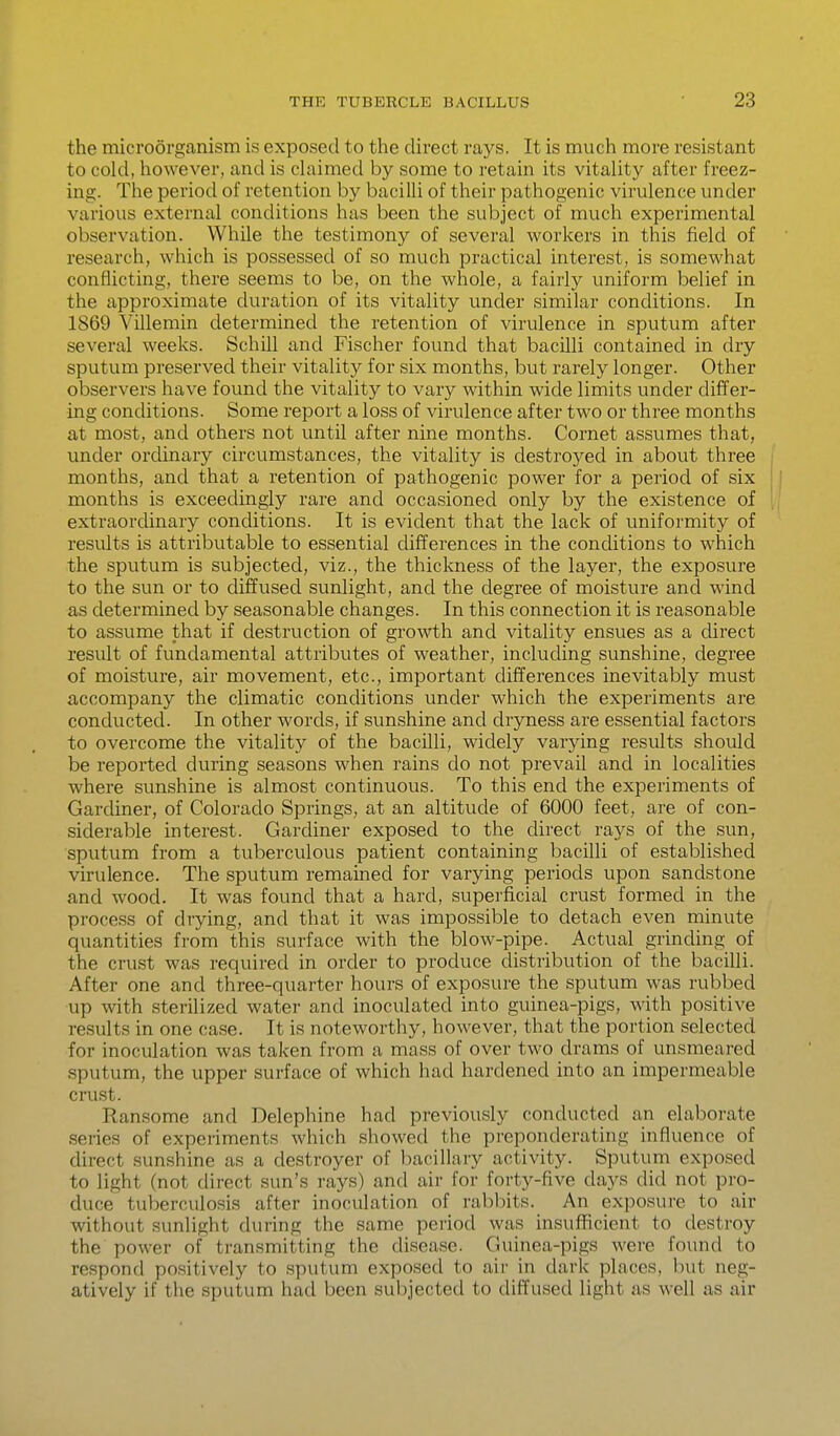 the microorganism is exposed to the direct rays. It is much more resistant to cold, however, and is claimed by some to retain its vitality after freez- ing. The period of retention by bacilli of their pathogenic virulence under various external conditions has been the subject of much experimental observation. VVhUe the testimony of several workers in this field of research, which is possessed of so much practical interest, is somewhat conflicting, there seems to be, on the whole, a fairly uniform belief in the approximate duration of its vitality under similar conditions. In 1869 VUlemin determined the retention of virulence in sputum after several weeks. SchUl and Fischer found that bacilli contained in dry sputum preserved their vitality for six months, but rarely longer. Other observers have found the vitality to vary within wide limits under differ- ing conditions. Some report a loss of virulence after two or three months at most, and others not until after nine months. Cornet assumes that, under orcUnary circumstances, the vitality is destroyed in about three months, and that a retention of pathogenic power for a period of six | months is exceedingly rare and occasioned only by the existence of extraordinary conditions. It is evident that the lack of uniformity of results is attributable to essential differences in the conditions to which the sputum is subjected, viz., the thickness of the layer, the exposure to the sun or to diffused sunlight, and the degree of moisture and wind as determined by seasonable changes. In this connection it is reasonable to assume that if destruction of growth and vitality ensues as a direct result of fundamental attributes of weather, including sunshine, degree of moisture, air movement, etc., important differences inevitably must accompany the climatic conditions under which the experiments are conducted. In other words, if sunshine and dryness are essential factors to overcome the vitality of the bacilli, widely varying results should be reported during seasons when rains do not prevail and in localities where sunshine is almost continuous. To this end the experiments of Gardiner, of Colorado Springs, at an altitude of 6000 feet, are of con- siderable interest. Gardiner exposed to the direct rays of the sun, sputum from a tuberculous patient containing bacilli of established virulence. The sputum remained for varying periods upon sandstone and wood. It was found that a hard, superficial crust formed in the process of drying, and that it was impossible to detach even minute quantities from this surface with the blow-pipe. Actual grinding of the crust was required in order to produce distribution of the bacilli. After one and three-quarter hours of exposure the sputum was rubbed up with sterilized water and inoculated into guinea-pigs, with positive results in one case. It is noteworthy, however, that the portion selected for inoculation was taken from a mass of over two drams of unsmeared sputum, the upper surface of which had hardened into an impermeable crust. Ransome and Delephine had previously conducted an elaborate series of experiments which showed the preponderating influence of direct sunshine as a destroyer of bacillary activity. Sputum exposed to light (not direct sun's rays) and air for forty-five days did not pro- duce tuberculosis after inoculation of rabbits. An exposure to air without sunlight during the same period was insufficient to destroy the power of transmitting the disease. Guinea-pigs were found to respond positively to sputum exposed to air in dark places, but neg- atively if the sputum had been subjected to diffused light as well as air