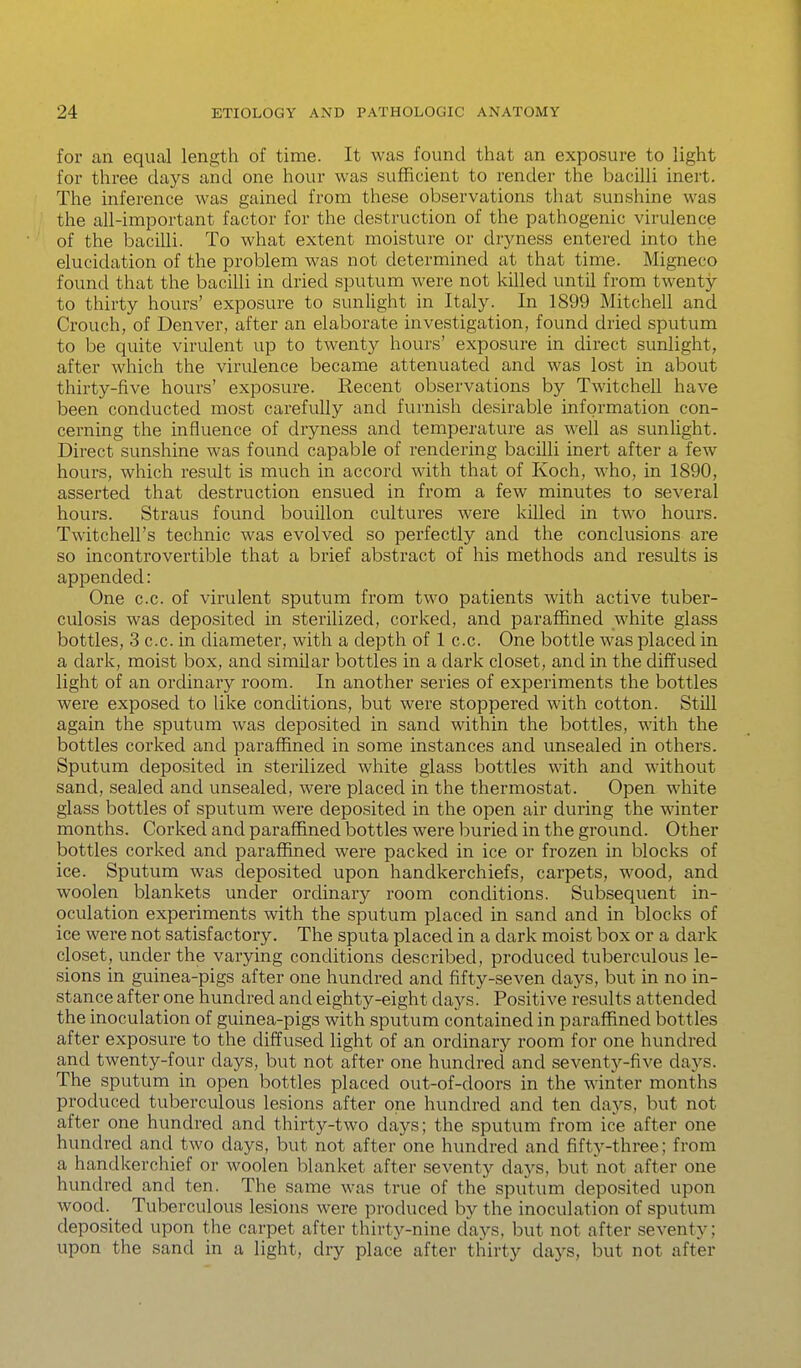 for an equal length of time. It was found that an exposure to light for three days and one hour was sufficient to render the bacilli inert. The inference was gained from these observations that sunshine was the all-important factor for the destruction of the pathogenic virulence of the bacilli. To what extent moisture or dryness entered into the elucidation of the problem was not determined at that time. Migneco found that the bacilli in dried sputum were not killed until from twenty to thirty hours' exposure to sunlight in Italy. In 1899 Mitchell and Crouch, of Denver, after an elaborate investigation, found dried sputum to be quite virulent up to twenty hours' exposure in direct sunlight, after which the virulence became attenuated and was lost in about thirty-five hours' exposure. Recent observations by Twitchell have been conducted most carefully and furnish desirable information con- cerning the influence of dryness and temperature as well as sunlight. Direct sunshine was found capable of rendering bacilli inert after a few hours, which result is much in accord with that of Koch, who, in 1890, asserted that destruction ensued in from a few minutes to several hours. Straus found bouillon cultures were killed in two hours. Twitchell's technic was evolved so perfectly and the conclusions are so incontrovertible that a brief abstract of his methods and results is appended: One c.c. of virulent sputum from two patients with active tuber- culosis was deposited in sterilized, corked, and i^araffined white glass bottles, 3 c.c. in diameter, with a depth of 1 c.c. One bottle was placed in a dark, moist box, and similar bottles in a dark closet, and in the diffused light of an ordinary room. In another series of experiments the bottles were exposed to like conditions, but were stoppered with cotton. Still again the sputum was deposited in sand within the bottles, with the bottles corked and paraffined in some instances and unsealed in others. Sputum deposited in sterilized white glass bottles with and without sand, sealed and unsealed, were placed in the thermostat. Open white glass bottles of sputum were deposited in the open air during the winter months. Corked and paraffined bottles were buried in the ground. Other bottles corked and paraffined were packed in ice or frozen in blocks of ice. Sputum was deposited upon handkerchiefs, carpets, wood, and woolen blankets under ordinary room conditions. Subsequent in- oculation experiments with the sputum placed in sand and in blocks of ice were not satisfactory. The sputa placed in a dark moist box or a dark closet, under the varying conditions described, produced tuberculous le- sions in guinea-pigs after one hundred and fifty-seven days, but in no in- stance after one hundred and eighty-eight days. Positive results attended the inoculation of guinea-pigs with sputum contained in paraffined bottles after exposure to the diffused light of an ordinary room for one hundred and twenty-four days, but not after one hundred and seventy-five days. The sputum in open bottles placed out-of-doors in the winter months produced tuberculous lesions after one hundred and ten days, but not after one hundred and thirty-two days; the sputum from ice after one hundred and two days, but not after one hundred and fifty-three; from a handkerchief or woolen blanket after seventy days, but not after one hundred and ten. The same was true of the sputum deposited upon wood. Tuberculous lesions were produced by the inoculation of sputum deposited upon the carpet after thirty-nine days, but not after seventy; upon the sand in a light, dry place after thirty days, but not after