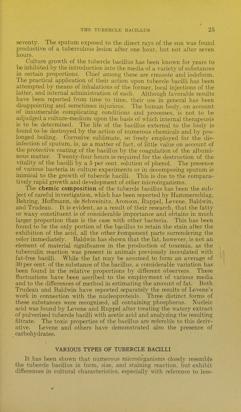 seventy. The sputum exposed to the direct rays of the sun was found productive of a tuberculous lesion after one hour, but not after seven hours. Culture growth of the tubercle bacillus has been known for years to be inhibited by the introduction into the media of a variety of substances in certain proportions. Chief among these are creasote and iodoform. The practical application of their action upon tubercle bacilli has been attempted by means of inhalations of the former, local injections of the latter, and internal administration of each. Although favorable results have been reported from time to time, their use in general has been disappointing and sometimes injurious. The human body, on account of innumerable complicating conditions and processes, is not to be adjudged a culture-medium upon the basis of which internal therapeusis is to be determined. The life of the bacillus external to the body is found to be destroyed by the action of numerous chemicals and by pro- longed boiling. Corrosive sublimate, so freely employed for the dis- infection of sputum, is, as a matter of fact, of little value on account of the protective coating of the bacillus by the coagulation of the albumi- nous matter. Twenty-four hours is-required for the destruction of the vitality of the bacUli by a 5 per cent, solution of phenol. The presence of various bacteria in culture experiments or in decomposing sputum is inimical to the growth of tubercle bacilli. This is due to the compara- tively rapid growth and development of other microorganisms. The chemic composition of the tubercle bacillus has been the sub- ject of careful investigation, which has been repoi'ted by Hammerschlag, Behring, Hoffmann, de Schweinitz, Aronson, Ruppel, Levene, Baldwin, and Trudeau. It is evident, as a result of their research, that the fatty or waxy constituent is of considerable importance and obtains in much larger proportion than is the case with other bacteria. This has been found to be the only portion of the bacillus to retain the stain after the exhibition of the acid, all the other .Component parts surrendering the color immediately. Baldwin has shown that the fat, however, is not an element of material significance in the production of toxemia, as the tuberculin reaction was present in animals previously inoculated with fat-free bacilli. While the fat may be assumed to form an average of 30 per cent, of the substance of the bacillus, a considerable variation has been found in the relative proportions by different observers. These fluctuations have been ascribed to the employment of various media and to the differences of method in estimating the amount of fat. Both Trudeau and Baldwin have reported separately the results of Levene's work in connection with the nucleoproteids. Three distinct forms of these substances were recognized, all containing phosphorus. Nucleic acid was found by Levene and Ruppel after treating the watery extract of pulverized tubercle bacilli with acetic acid and analyzing the resulting filtrate. The toxic properties of the bacillus are referable to this deriv- ative. Levene and others have demonstrated also the presence of carbohydrates. VARIOUS TYPES OF TUBERCLE BACILLI * It,has been shown that numerous microorganisms closely resemble the tubercle bacillus in form, size, and staining reaction, but exhibit differences in cultural characteristics, especially with reference to less-