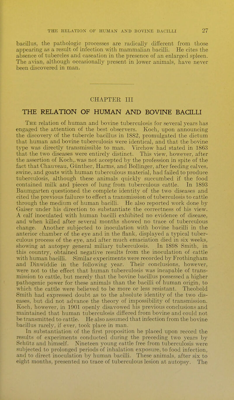 bacillus, the pathologic processes are radically different from those appearing as a result of infection with mammalian bacilli. He cites the absence of tubercles and caseation in the presence of an enlarged spleen. The avian, although occasionally present in lower animals, have never been discovered in man. CHAPTER III THE RELATION OF HUMAN AND BOVINE BACILLI The relation of human and bovine tuberculosis for several years has engaged the attention of the best observers. Koch, upon announcing the discovery of the tubercle bacillus in 1882, promulgated the dictum that human and bovine tuberculosis were identical, and that the bovine type was cUrectly transmissible to man. Virchow had stated in 1863 that the two cUseases were entirely distinct. This view, however, after the assertion of Koch,.was not accepted by the profession in spite of the fact that Chauveau, Giinther, Harms, and Bollinger, after feeding calves, swine, and goats with human tuberculous material, had failed to produce tuberculosis, although these animals quickly succumbed if the food contained milk and pieces of lung from tuberculous cattle. In 1893 Baumgarten questioned the complete identity of the two diseases and cited the previous failures to effect a transmission of tuberculosis to cattle through the medium of human bacilli. He also reported work done by Gaiser under his direction to substantiate the correctness of his view. A calf inoculated with human bacilli exhibited no evidence of disease, and when killed after several months showed no trace of tuberculous change. Another subjected to inoculation with bovine bacilli in the anterior chamber of the eye and in the flank, displayed a typical tuber- culous process of the eye, and after much emaciation died in six weeks, showing at autopsy general miliary tuberculosis. In 1898 Smith, in this country, obtained negative results from the inoculation of cattle with human bacilli. Similar experiments were recorded by Frothingham and Dinwiddie in the following year. Their conclusions, however, were not to the effect that human tuberculosis was incapable of trans- mission to cattle, but merely that the bovine bacillus possessed a higher pathogenic power for these animals than the bacilli of human origin, to which the cattle were believed to be more or less resistant. Theobold Smith had expressed doubt as to the al:)solute identity of the two dis- eases, but did not advance the theory of impossibility of transmission. Koch, however, in 1901 openly disavowed his previous conclusions and maintained that human tuberculosis differed from bovine and could not be transmitted to cattle. He also assumed that infection from the bovine bacillus rarely, if ever, took place in man. In substantiation of the first proposition he placed upon record the results of experiments conducted during the preceding two j^ears by Schiitz and himself. Nineteen young cattle free from tuberculosis were subjected to prolonged periods of inhalation exposure, to food infection, and to direct inoculation by human bacilli. These animals, after six to eight months, presented no trace of tuberculous lesion at autops}^ The