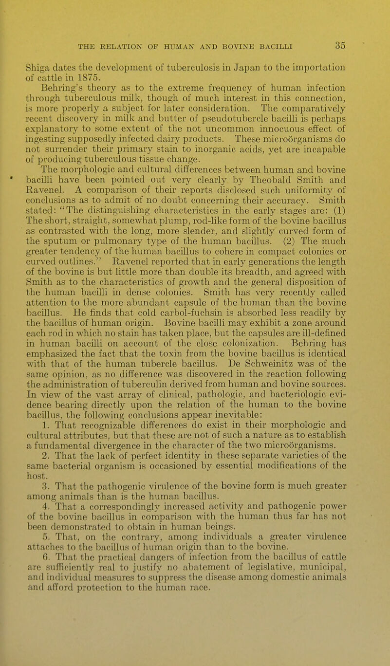 Shiga dates the development of tuberculosis in Japan to the importation of cattle in 1875. Behring's theory as to the extreme frequency of human infection through tuberculous milk, though of much interest in this connection, is more properly a subject for later consideration. The comparatively recent discovery in milk and butter of pseudotubercle bacilli is perhaps explanatory to some extent of the not uncommon innocuous effect of ingesting supposedly infected dairy products. These microorganisms do not surrender their primary stain to inorganic acids, yet are incapable of producing tuberculous tissue change. The morphologic and cultural differences between human and bovine • bacilli have been pointed out very clearly by Theobald Smith and Ravenel. A comparison of their reports disclosed such uniformity of conclusions as to admit of no doubt concerning their accuracy. Smith stated: The distinguishing characteristics in the early stages are: (1) The short, straight, somewhat plump, rod-like form of the bovine bacillus as contrasted with the long, more slender, and slightly curved form of the sputum or pulmonary type of the human bacillus. (2) The much greater tendency of the human bacillus to cohere in compact colonies or curved outlines. Ravenel reported that in early generations the length of the bovine is but little more than double its breadth, and agreed with Smith as to the characteristics of growth and the general disposition of the human bacilli in dense colonies. Smith has very recently called attention to the more abundant capsule of the human than the bovine bacillus. He finds that cold carbol-fuchsin is absorbed less readily by the bacillus of human origin. Bovine bacilli may exhibit a zone around each rod in which no stain has taken place, but the capsules are ill-defined in human bacilli on account of the close colonization. Behring has emphasized the fact that the toxin from the bovine bacillus is identical with that of the human tubercle bacillus. De Schweinitz was of the same opinion, as no difference was discovered in the reaction following the administration of tuberculin derived from human and bovine sources. In view of the vast array of clinical, pathologic, and bacteriologic evi- dence bearing directly upon the relation of the human to the bovine bacillus, the following conclusions appear inevitable: 1. That recognizable differences do exist in their morphologic and cultural attributes, but that these are not of such a nature as to establish a fundamental divergence in the character of the two microorganisms. 2. That the lack of perfect identity in these separate varieties of the same bacterial organism is occasioned by essential modifications of the host. 3. That the pathogenic virulence of the bovine form is much greater among animals than is the human bacillus. 4. That a correspondingly increased activity and pathogenic power of the bovine bacillus in comparison with the human thus far has not been demonstrated to obtain in human beings. 5. That, on the contrary, among individuals a greater virulence attaches to the bacillus of human origin than to the bovine. 6. That the practical dangers of infection from the bacillus of cattle are siifficiently real to justify no abatement of legislative, municipal, and individual measures to suppress the disease among domestic animals and afford protection to the human race.