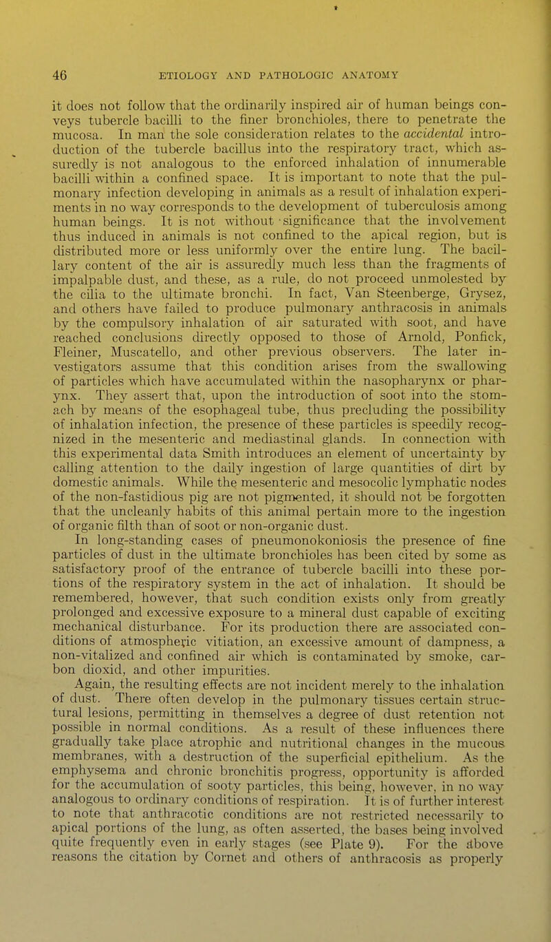 t 46 ETIOLOGY AND PATHOLOGIC ANATOMY it does not follow that the ordinarily inspired air of human beings con- veys tubercle bacilli to the finer bronchioles, there to penetrate the mucosa. In man the sole consideration relates to the accidental intro- duction of the tubercle bacillus into the respiratory tract, which as- suredly is not analogous to the enforced inhalation of innumerable bacilli within a confined space. It is important to note that the pul- monary infection developing in animals as a result of inhalation experi- ments in no way corresponds to the development of tuberculosis among human beings. It is not without 'significance that the involvement thus induced in animals is not confined to the apical region, but is distributed more or less uniformly over the entire lung. The bacil- lary content of the air is assuredly much less than the fragments of impalpable dust, and these, as a rule, do not proceed unmolested by the cilia to the ultimate bronchi. In fact. Van Steenberge, Grysez, and others have failed to produce pulmonary anthracosis in animals by the compulsory inhalation of air saturated with soot, and have reached conclusions directly opposed to those of Arnold, Ponfick, Fleiner, Muscatello, and other previous observers. The later in- vestigators assume that this condition arises from the swallowing of particles which have accumulated within the nasopharynx or phar- ynx. They assert that, upon the introduction of soot into the stom- ach by means of the esophageal tube, thus precluding the possibility of inhalation infection, the presence of these particles is speedily recog- nized in the mesenteric and mediastinal glands. In connection with this experimental data Smith introduces an element of uncertainty by calling attention to the daily ingestion of large quantities of dirt by domestic animals. While the mesenteric and mesocolic lymphatic nodes of the non-fastidious pig are not pigmented, it should not be forgotten that the uncleanly habits of this animal pertain more to the ingestion of organic filth than of soot or non-organic dust. In long-standing cases of pneumonokoniosis the presence of fine particles of dust in the ultimate bronchioles has been cited by some as satisfactory proof of the entrance of tubercle bacilli into these por- tions of the respiratory system in the act of inhalation. It should be remembered, however, that such condition exists only from greatl}^ prolonged and excessive exposure to a mineral dust capable of exciting mechanical disturbance. For its production there are associated con- ditions of atmospheric vitiation, an excessive amount of dampness, a non-vitalized and confined air which is contaminated by smoke, car- bon dioxid, and other impurities. Again, the resulting effects are not incident merely to the inhalation of dust. There often develop in the pulmonary tissues certain struc- tural lesions, permitting in themselves a degree of dust retention not possible in normal conditions. As a result of these influences there graduallj'- take place atrophic and nutritional changes in the mucous, membranes, with a destruction of the superficial epithelium. As the emphysema and chronic bronchitis progress, opportunity is afforded for the accumulation of sooty particles, this being, however, in no way analogous to ordinary conditions of respiration. It is of further interest to note that anthracotic conditions are not restricted necessarily to apical portions of the lung, as often asserted, the bases being involved quite frequently even in early stages (see Plate 9). For the ribove reasons the citation by Cornet and others of anthracosis as properly
