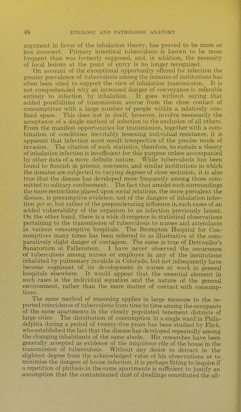 argument in favor of the inhalation theory, has proved to be more or less incorrect. Primary intestinal tuberculosis • is known to be more frequent than was formerly supposed, and, in addition, the necessity of local lesions at the point of entry is no longer recognized. On account of the exceptional opportunity offered for infection the greater prevalence of tuberculosis among the inmates of institutions has •often been cited to support the view of inhalation transmission. It is not comprehended why an increased danger of conveyance is referable entirely to infection by inhalation. It goes without saying that added possibilities of transmission accrue from the close contact of consumptives with a large number of people within a relatively con- fined space. This does not in itself, however, involve necessarily the acceptance of a single method of infection to the exclusion of all others. From the manifest opportvmities for transmission, together with a com- bination of conditions inevitably lessening individual resistance, it is apparent that infection must result irrespective of the precise mode of invasion. The citation of such statistics, therefore, to sustain a theory of inhalation infection is insufficient for this purpose unless accompanied by other data of a more definite nature. WhUe tuberculosis has been found to flourish in prisons, convents, and similar institutions in which the inmates are subjected to varying degrees of close seclusion, it is also true that the disease has developed more frequently among those com- mitted to solitary confinement. The fact that amidst such surroundings the more restrictions placed upon social relations, the more prevalent the disease, is presumptive evidence, not of the dangers of inhalation infec- tion 'per se, but rather of the preponderating influence in such cases of an -added vulnerability of the organism to an infection previously latent. On the other hand, there is a wide divergence in statistical observations pertaining to the transmission of tuberculosis to nurses and attendants in various consumptive hospitals. The Brompton Hospital for Con- sumptives many times has been referred to as illustrative of the com- paratively slight danger of contagion. The same is true of DettweUer's Sanatorium at Falkenstein. I have never observed the occurrence of tuberculosis among nurses or employes in any of the institutions inhabited by pulmonary invalids in Colorado, but not infrequent!)^ have become cognizant of its development in nurses at work in general hospitals elsewhere. It would appear that the essential element in such cases is the individual equation and the nature of the general environment, rather than the mere matter of contact with consump- tives. The same method of reasoning applies in large measure to the re- ported coincidence of tuberculosis from time to time among the occupants of the same apartments in the closely populated tenement districts of large cities. The distribution of consumption in a single ward'in Phila- delphia during a period of twenty-five years has been studied by Flick, who established the fact that the disease has developed repeatedly among the changing inhabitants of the same abode. His researches have been generally accepted as evidence of the iniquitous role of the house in the transmission of tuberculosis. Without any desire to detract in the slightest degree from the acknowledged value of his observations or to minimize the dangers of house infection, it is perhaps fitting to inquire if a repetition of phthisis in the same apartments is sufficient to justify an iissumption that the contaminated dust of dwellings constituted the all-