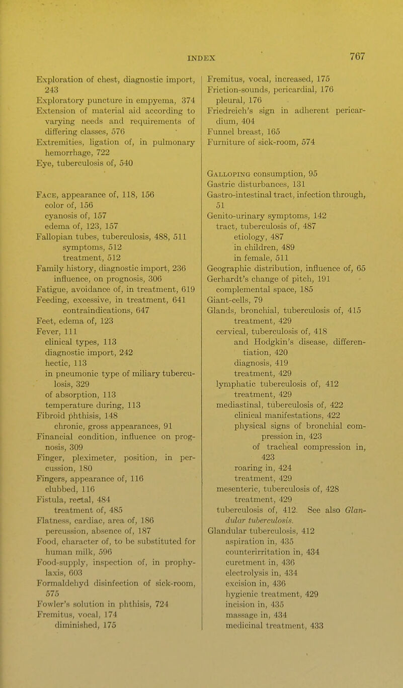 Exploration of chest, diagnostic import, 243 Exploratory puncture in empyema, 374 Extension of material aid according to varying needs and requirements of differing classes, 576 Extremities, ligation of, in pulmonary hemorrhage, 722 Eye, tuberculosis of, 540 Face, appearance of, 118, 156 color of, 156 cyanosis of, 157 edema of, 123, 157 Fallopian tubes, tuberculosis, 488, 511 symptoms, 512 treatment, 512 Family liistory, diagnostic import, 236 influence, on prognosis, 306 Fatigue, avoidance of, in treatment, 619 FeecUng, excessive, in treatment, 641 contraindications, 647 Feet, edema of, 123 Fever, 111 clinical types, 113 diagnostic import, 242 hectic, 113 in pneumonic type of miliary tubercu- losis, 329 of absorption, 113 temperature during, 113 Fibroid phthisis, 148 chronic, gross appearances, 91 Financial condition, influence on prog- nosis, 309 Finger, pleximeter, position, in per- cussion, 180 Fingers, appearance of, 116 clubbed, 116 Fistula, rectal, 484 treatment of, 485 Flatness, cardiac, area of, 186 percussion, absence of, 187 Food, character of, to be substituted for human milk, 596 Food-supply, inspection of, in prophy- laxis, 603 Formaldeliyd disinfection of sick-room, 575 Fowler's solution in phthisis, 724 Fremitus, vocal, 174 diminished, 175 Fremitus, vocal, increased, 175 Friction-sounds, pericardial, 176 pleural, 176 Friedreich's sign in adherent pericar- dium, 404 Funnel breast, 165 Furniture of sick-room, 574 Galloping consumption, 95 Gastric distui-bances, 131 Gastro-intestinal tract, infection through, 51 Genito-urinary symptoms, 142 tract, tuberculosis of, 487 etiology, 487 in cliildren, 489 in female, 511 Geographic distribution, influence of, 65 Gerhardt's change of pitch, 191 complemental space, 185 Giant-cells, 79 Glands, broncliial, tuberculosis of, 415 treatment, 429 cervical, tuberculosis of, 418 and Hodgkin's disease, differen- tiation, 420 diagnosis, 419 treatment, 429 lymphatic tuberculosis of, 412 treatment, 429 mediastinal, tuberculosis of, 422 clinical manifestations, 422 physical signs of broncliial com- pression in, 423 of tracheal compression in, 423 roaring in, 424 treatment, 429 mesenteric, tuberculosis of, 428 treatment, 429 tuberculosis of, 412. See also Glarir- dular tuberculosis. Glandular tuberculosis, 412 aspiration in, 435 countcrirritation in, 434 curetment in, 436 electrolysis in, 434 excision in, 436 hygienic treatment, 429 incision in, 435 massage in, 434 medicinal treatment, 433