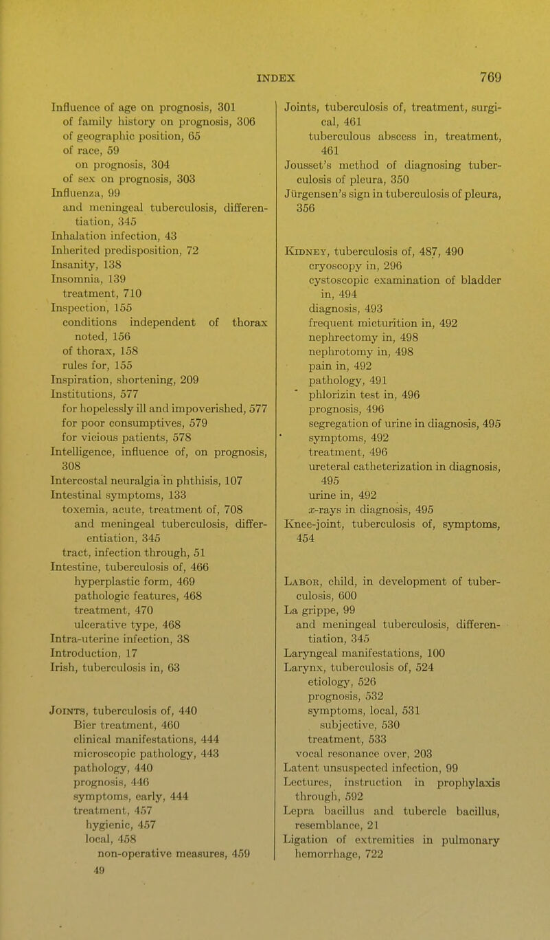 Influence of age on prognosis, 301 of family history on prognosis, 306 of geographic position, 65 of race, 59 on prognosis, 304 of sex on prognosis, 303 Influenza, 99 and meningeal tuberculosis, differen- tiation, 345 Inhalation infection, 43 Inherited predisposition, 72 Insanity, 138 Insomnia, 139 treatment, 710 Inspection, 155 conchtions independent of thorax noted, 156 of thorax, 158 rules for, 155 Inspiration, shortening, 209 Institutions, 577 for hopelessly ill and impoverished, 577 for poor consumptives, 579 for vicious patients, 578 Intelligence, influence of, on prognosis, 308 Intercostal neuralgia in phthisis, 107 Intestinal symptoms, 133 toxemia, acute, treatment of, 708 and meningeal tuberculosis, differ- entiation, 345 tract, infection through, 51 Intestine, tuberculosis of, 466 hyperplastic form, 469 pathologic features, 468 treatment, 470 ulcerative type, 468 Intra-uterine infection, 38 Introduction, 17 Irish, tuberculosis in, 63 Joints, tuberculosis of, 440 Bier treatment, 460 clinical manifestations, 444 microscopic pathology, 443 pathology, 440 prognosis, 446 symptoms, early, 444 treatment, 457 hygienic, 457 local, 458 non-operative measures, 459 49 Joints, tuberculosis of, treatment, surgi- cal, 461 tuberculous abscess in, treatment, 461 Jousset's method of diagnosing tuber- culosis of pleura, 350 Jiirgensen's sign in tuberculosis of pleura, 356 Kidney, tuberculosis of, 487, ^90 cryoscopy in, 296 cystoscopic examination of bladder in, 494 diagnosis, 493 frequent micturition in, 492 nephrectomy in, 498 nephrotomy in, 498 pain in, 492 pathology, 491 phlorizin test in, 496 prognosis, 496 segregation of urine in diagnosis, 495 symptoms, 492 treatment, 496 ureteral catheterization in diagnosis, 495 lu-ine in, 492 a;-rays in diagnosis, 495 Knee-joint, tuberculosis of, symptoms, 454 Labor, cliild, in development of tuber- culosis, 600 La grippe, 99 and meningeal tuberculosis, differen- tiation, 345 Laryngeal manifestations, 100 Larynx, tuberculosis of, 524 etiology, 526 prognosis, 532 symptoms, local, 531 subjective, 530 treatment, 533 vocal resonance over, 203 Latent unsuspected infection, 99 Lectures, instruction in prophylaxis through, 592 Lepra bacillus and tubercle bacillus, resemblance, 21 Ligation of extremities in pulmonary hemorrhage, 722