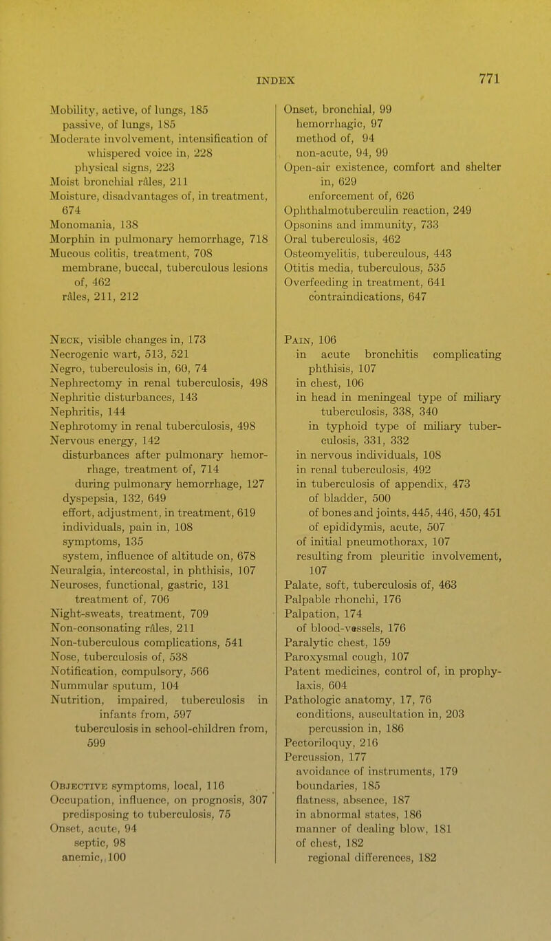 Mobility, active, of lungs, 185 passive, of lungs, 185 Moderate involvement, intensification of whispered voice in, 228 physical signs, 223 Moist bronclual rAles, 211 Moisture, disadvantages of, in treatment, 674 Monomania, 138 Morphin in pulmonary hemorrhage, 718 Mucous colitis, treatment, 708 membrane, buccal, tuberculous lesions of, 462 v&les, 211, 212 Neck, visible changes in, 173 Necrogenic wart, 513, 521 Negro, tuberculosis In, 60, 74 Nephrectomy in renal tuberculosis, 498 Nephritic disturbances, 143 Nephritis, 144 Nephrotomy in renal tuberculosis, 498 Nervous energy, 142 disturbances after pulmonary hemor- rhage, treatment of, 714 during pulmonary hemorrhage, 127 dyspepsia, 132, 649 efTort, adjustment, in treatment, 619 individuals, pain in, 108 symptoms, 135 system, influence of altitude on, 678 Neuralgia, intercostal, in phthisis, 107 Neuroses, functional, gastric, 131 treatment of, 706 Night-sweats, treatment, 709 Non-consonating rdles, 211 Non-tuberculous complications, 541 Nose, tuberculosis of, 538 Notification, compulsory, 566 Nummular sputum, 104 Nutrition, impaired, tuberculosis in infants from, 597 tuberculosis in school-children from, 599 Objective symptoms, local, 116 Occupation, influence, on prognosis, 307 predisposing to tuberculosis, 75 Onset, acute, 94 septic, 98 anemic,, 100 Onset, bronchial, 99 hemorrhagic, 97 method of, 94 non-acute, 94, 99 Open-air existence, comfort and shelter in, 629 enforcement of, 626 Oplithalmotuberculin reaction, 249 Opsonins and immunity, 733 Oral tuberculosis, 462 Osteomyelitis, tuberculous, 443 Otitis media, tuberculous, 535 Overfeeding in treatment, 641 contraindications, 647 Pain, 106 in acute bronchitis complicating phthisis, 107 in chest, 106 in head in meningeal type of miliary tuberculosis, 338, 340 in typhoid type of miliary tuber- culosis, 331, 332 in nervous individuals, 108 in renal tubercidosis, 492 in tuberculosis of appendix, 473 of bladder, 500 of bones and joints, 445,446,450,451 of epididymis, acute, 507 of initial pneumothorax, 107 resulting from pleuritic involvement, 107 Palate, soft, tuberculosis of, 463 Palpable rhonchi, 176 Palpation, 174 of blood-vassels, 176 Paralytic chest, 159 Paroxysmal cough, 107 Patent medicines, control of, in prophy- laxis, 604 Pathologic anatomy, 17, 76 conditions, auscultation in, 203 percussion in, 186 Pectoriloquy, 216 Percussion, 177 avoidance of instruments, 179 boundaries, 185 flatness, absence, 187 in abnormal states, 186 manner of dealing blow, 181 of clicst, 182 regional differences, 182