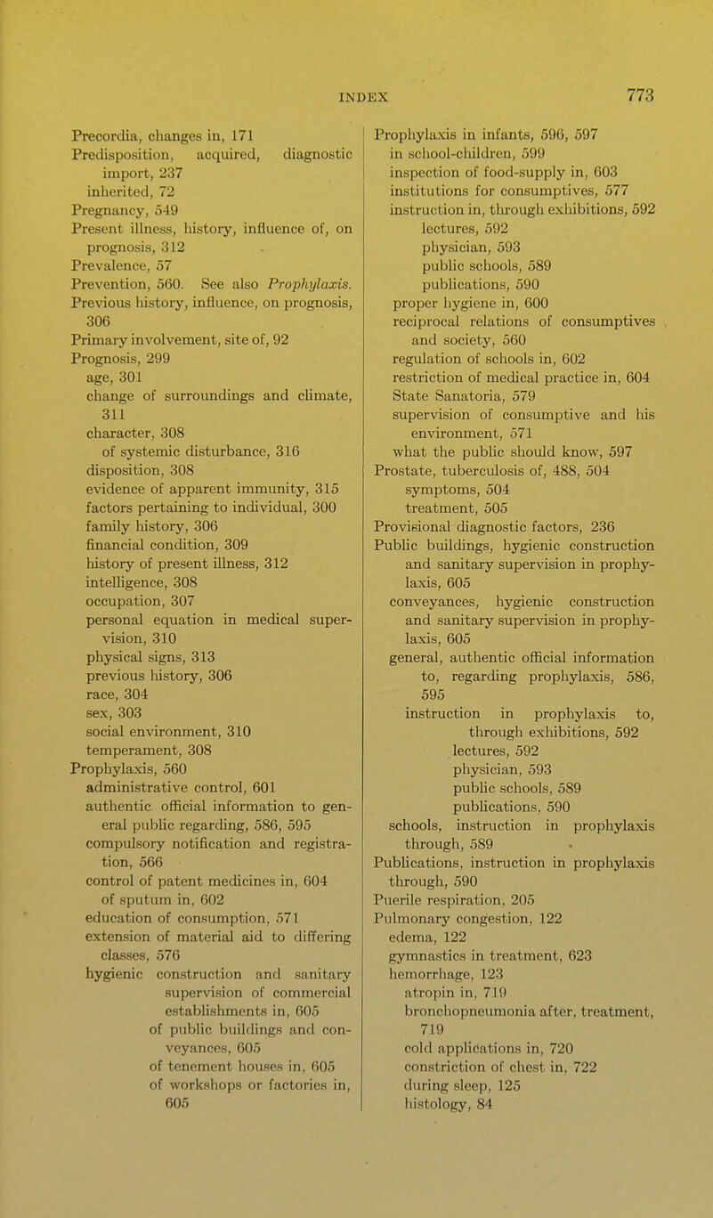 Precordia, changes in, 171 Predisposition, acquired, diagnostic import, 237 inhei'ited, 72 Pregnancy, 549 Present illness, history, influence of, on prognosis, 312 Prevalence, 57 Prevention, 560. See also Prophylaxis. Previous history, influence, on prognosis, 306 Primary involvement, site of, 92 Prognosis, 299 age, 301 change of surroundings and climate, 311 character, 308 of systemic disturbance, 316 disposition, 308 evidence of apparent immunity, 315 factors pertaining to individual, 300 family history, 306 financial condition, 309 history of present illness, 312 intelHgence, 308 occupation, 307 personal equation in medical super- vision, 310 physical signs, 313 previous history, 306 race, 304 sex, 303 social environment, 310 temperament, 308 Prophylaxis, 560 administrative control, 601 authentic official information to gen- eral pubUc regarding, 586, 595 compulsory notification and registra- tion, 566 control of patent medicines in, 604 of sputum in, 602 education of consumption, 571 extension of material aid to differing classes, 576 hygienic construction and sanitary supervision of commercial establishments in, 605 of public buildings and con- veyances, 605 of tenement houses in, 605 of workshops or factories in, 605 Prophylaxis in infants, 596, 597 in school-children, 599 inspection of food-supply in, 603 institutions for consumptives, 577 instruction in, tlu'ough exhibitions, 592 lectures, 592 physician, 593 pubUc schools, 589 publications, 590 proper hygiene in, 600 reciprocal relations of consumptives and society, 560 regulation of schools in, 602 restriction of medical practice in, 604 State Sanatoria, 579 supervision of consumptive and his environment, 571 what the pubhc should know, 597 Prostate, tuberculosis of, 488, 504 symptoms, 504 treatment, 505 Provisional diagnostic factors, 236 Public buildings, hygienic construction and sanitary supervision in prophy- laxis, 605 conveyances, hygienic construction and sanitary supervision in prophy- laxis, 605 general, authentic official information to, regarding prophylaxis, 586, 595 instruction in prophylaxis to, through exhibitions, 592 lectures, 592 physician, 593 public schools, 589 pubhcations, 590 schools, instruction in prophylaxis through, 589 Publications, instruction in prophylaxis through, 590 Puerile respiration, 205 Pulmonary congestion, 122 edema, 122 gymnastics in treatment, 623 hemorrliage, 123 atropin in, 719 bronchopneumonia after, treatment, 719 cold appHcations in, 720 constriction of chest in, 722 during sleep, 125 histology, 84
