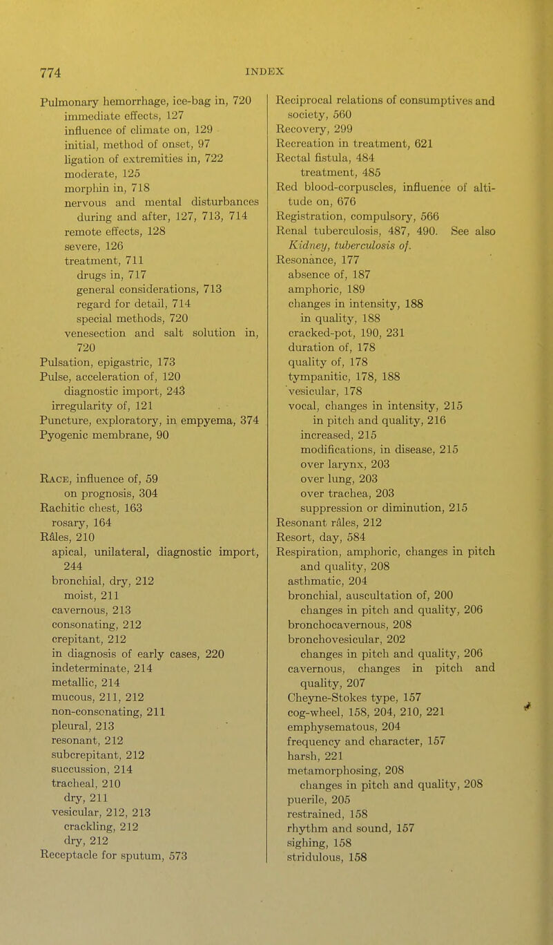 Pulmonary hemorrhage, ice-bag in, 720 immediate effects, 127 influence of climate on, 129 initial, method of onset, 97 Ugation of extremities in, 722 moderate, 125 morpliin in, 718 nervous and mental disturbances during and after, 127, 713, 714 remote effects, 128 severe, 126 treatment, 711 drugs in, 717 general considerations, 713 regard for detail, 714 special methods, 720 venesection and salt solution in, 720 Pulsation, epigastric, 173 Pulse, acceleration of, 120 diagnostic import, 243 irregularity of, 121 Puncture, exploratory, in empyema, 374 Pyogenic membrane, 90 Race, influence of, 59 on prognosis, 304 Rachitic chest, 163 rosary, 164 RMes, 210 apical, unilateral, diagnostic import, 244 bronchial, dry, 212 moist, 211 cavernous, 213 consonating, 212 crepitant, 212 in diagnosis of early cases, 220 indeterminate, 214 metallic, 214 mucous, 211, 212 non-consonating, 211 pleural, 213 ' resonant, 212 subcrepitant, 212 succussion, 214 tracheal, 210 dry, 211 vesicular, 212, 213 crackling, 212 dry, 212 Receptacle for sputum, 573 Reciprocal relations of consumptives and society, 560 Recovery, 299 Recreation in treatment, 621 Rectal fistula, 484 treatment, 485 Red blood-corpuscles, influence of alti- tude on, 676 Registration, compulsory, 566 Renal tuberculosis, 487, 490. See also Kidney, tuberculosis of. Resonance, 177 absence of, 187 amphoric, 189 changes in intensity, 188 in quality, 188 cracked-pot, 190, 231 duration of, 178 quality of, 178 tympanitic, 178, 188 vesicular, 178 vocal, changes in intensity, 215 in pitch and quality, 216 increased, 215 modifications, in disease, 215 over larynx, 203 over lung, 203 over trachea, 203 suppression or diminution, 215 Resonant rdles, 212 Resort, day, 584 Respiration, amphoric, changes in pitch and quality, 208 asthmatic, 204 bronchial, auscultation of, 200 changes in pitch and quahty, 206 bronchocavernous, 208 bronchovesicular, 202 changes in pitch and quality, 206 cavernous, changes in pitch and quality, 207 Cheyne-Stokes type, 157 cog-wheel, 158, 204, 210, 221 emphysematous, 204 frequency and character, 157 harsh, 221 metamorphosing, 208 changes in pitch and quality, 208 puerile, 205 restrained, 158 rhythm and sound, 157 sighing, 158 stridulous, 158
