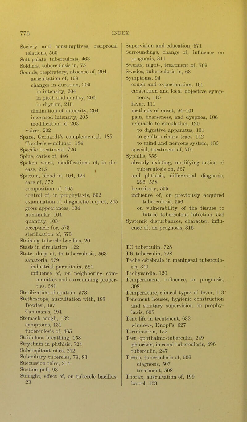 Society and consumptives, reciprocal relations, 560 Soft palate, tuberculosis, 463 Soldiers, tuberculosis in, 75 Sounds, respiratory, absence of, 204 auscultation of, 199 changes in duration, 209 in intensity, 204 in pitch and quality, 206 in rhythm, 210 diminution of intensity, 204 increased intensity, 205 modification of, 203 voice-, 202 Space, Gerhardt's complemental, 185 Traube's semilunar, 184 Specific treatment, 726 Spine, caries of, 446 Spoken voice, modifications of, in dis- ease, 215 ) Sputum, blood in, 104, 124 care of, 572 composition of, 105 control of, in prophylaxis, 602 examination of, diagnostic import, 245 gross appearances, 104 nummular, 104 quantity, 103 receptacle for, 573 sterilization of, 573 Staining tubercle bacillus, 20 Stasis in circulation, 122 State, duty of, to tuberculosis, 563 sanatoria, 579 industrial pursuits in, 581 influence of, on neighboring com- munities and surrounding proper- ties, 581 Sterilization of sputum, 573 Stethoscope, auscultation with, 193 Bowies', 197 Camman's, 194 Stomach cough, 132 symptoms, 131 tuberculosis of, 465 Stridulous breathing, 158 Strychnin in phthisis, 724 Subcrepitant rAles, 212 Submiliary tubercles, 79, 83 Succussion rfiles, 214 Suction pull, 93 Simlight, effect of, on tubercle bacillus, 23 Supervision and education, 571 Surroundings, change of, influence on prognosis, 311 Sweats, night-, treatment of, 709 Swedes, tuberculosis in, 63 Symptoms, 94 cough and expectoration, 101 emaciation and local objective symp- toms, 115 fever. 111 methods of onset, 94-101 pain, hoarseness, and dyspnea, 106 referable to circulation, 120 to digestive apparatus, 131 to genito-urinary tract, 142 to mind and nervous system, 135 special, treatment of, 701 Syphilis, 555 already existing, modifying action of tuberculosis on, 557 and phthisis, differential diagnosis, 296, 558 hereditary, 555 influence of, on previously acquired tuberculosis, 556 on vulnerability of the tissues to future tuberculous infection, 556 Systemic disturbances, character, influ- ence of, on prognosis, 316 TO tuberculin, 728 TR tuberculin, 728 Tache cerebrale in meningeal tuberculo- sis, 341 Tachycardia, 120 Temperament, influence, on prognosis. 308 Temperature, clinical types of fever, 113' Tenement houses, hygienic construction and sanitary supervision, in prophj'^- laxis, 605 Tent life in treatment, 632 window-, Knopf's, 627 Termination, 152 Test, ophthalmo-tuberculin, 249 phlorizin, in renal tuberculosis, 496 tubercuhn, 247 Testes, tuberculosis of, 506 diagnosis, 507 treatment, 508 Thorax, auscultation of, 199 barrel, 163