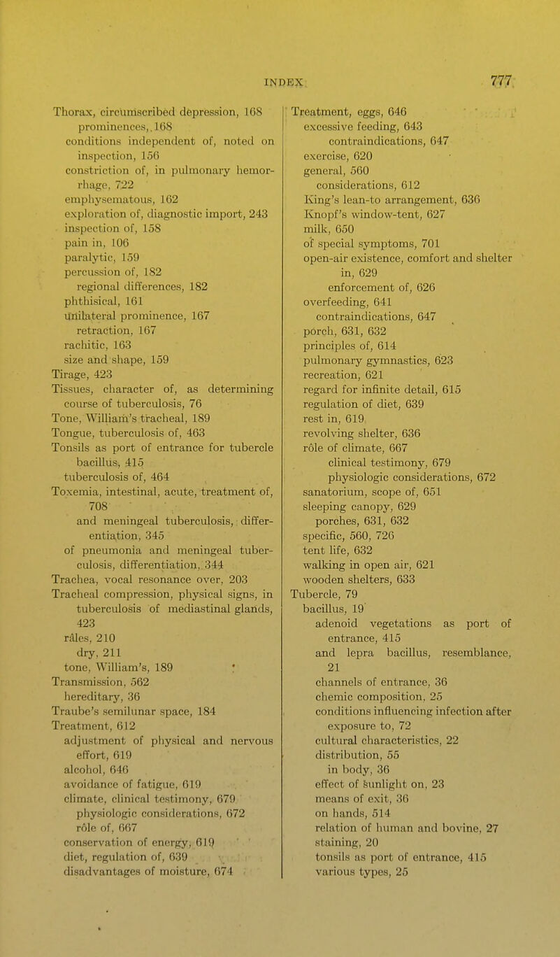 Thorax, circumscribed depression, 168 prominences,, 1G8 conditions independent of, noted on inspection, 156 constriction of, in pulmonary liemor- rhage, 722 emphysematous, 162 exploration of, diagnostic import, 243 inspection of, 158 pain in, 106 paralytic, 159 percussion of, 182 regional differences, 182 phtliisical, 161 unilateral prominence, 167 retraction, 167 iachitic, 163 size and shape, 159 Tirage, 423 Tissues, character of, as determining course of tuberculosis, 76 Tone, William's tracheal, 189 Tongue, tuberculosis of, 463 Tonsils as port of entrance for tubercle bacillus, 415 tuberculosis of, 464 Toxemia, intestinal, acute, treatment of, 708 and meningeal tuberculosis,: differ- entiation, 345 of pneumonia and meningeal tuber- culosis, differentiation, 344 Trachea, vocal resonance over, 203 Tracheal compression, physical signs, in tuberculosis of mediastinal glands, 423 rilies, 210 dry, 211 tone, William's, 189 Transmission, 562 hereditary, 36 Traube's semilunar space, 184 Treatment, 612 adjustment of physical and nervous effort, 619 alcohol, 646 avoidance of fatigue, 619 climate, clinical testimony, 679 physiologic consitlerations, 672 role of, 667 conservation of energy, 619 diet, regulation of, 639 disadvantages of moisture, 674 Treatment, eggs, 646 excessive feeding, 643 contraindications, 647 exorcise, 620 general, 560 considerations, 612 King's lean-to arrangement, 636 Knopf's window-tent, 627 milk, 650 of special symptoms, 701 open-air existence, comfort and shelter in, 629 enforcement of, 626 overfeeding, 641 contraindications, 647 porch, 631, 632 principles of, 614 pulmonary gymnastics, 623 recreation, 621 regard for infinite detail, 615 regulation of diet, 639 rest in, 619 revolving shelter, 636 role of climate, 667 clinical testimony, 679 physiologic considerations, 672 sanatorium, scope of, 651 sleeping canopy, 629 porches, 631, 632 sjjecific, 560, 726 tent life, 632 walldng in open air, 621 wooden shelters, 633 Tubercle, 79 bacillus, 19 adenoid vegetations as port of entrance, 415 and lepra bacillus, resemblance, 21 channels of entrance, 36 chemic composition, 25 conditions influencing infection after exposure to, 72 cultural characteristics, 22 distribution, 55 in body, 36 effect of feunlight on, 23 means of exit, 36 on hands, 514 relation of human and bovine, 27 staining, 20 tonsils as port of entrance, 415 various types, 25