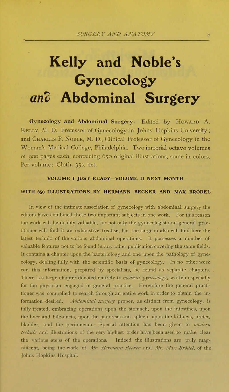 Kelly and Noble's Gynecolog(y and Abdominal Surgery Gynecology and Abdominal Surgery. Edited by Howard A. Kelly, M. D., Professor of Gynecology in Johns Hopkins University; and Charles P. Noble, M. D., Clinical Professor of Gynecology in the Woman's Medical College, Philadelphia. Two imperial octavo volumes of 900 pages each, containing 650 original illustrations, some in colors. Per volume: Cloth, 35s. net. VOLUME I JUST READY—VOLUME II NEXT MONTH WITH 650 ILLUSTRATIONS BY HERMANN BECKER AND MAX BRODEL In view of the intimate association of gynecology with abdominal surgery the editors have combined these two important subjects in one work. For this reason the work will be doubly valuable, for not only the gynecologist and general prac- titioner will find it an exhaustive treatise, but the surgeon also will find here the latest technic of the various abdominal operations. It possesses a number of valuable features not to be found in any other publication covering the same fields. It contains a chapter upon the bacteriology and one upon the pathology of gyne- cology, dealing fully with the scientific basis of gynecology. In no other work can this information, prepared by specialists, be found as separate chapters. There is a large chapter devoted entirely to medical gynecology, written especially for the physician engaged in general practice. Heretofore the general practi- tioner was compelled to search through an entire work in order to obtain the in- formation desired. Abdommal surgery proper, as distinct from gynecology, is fully treated, embracing operations upon the stomach, upon the intestines, upon the liver and bile-ducts, upon the pancreas and spleen, upon the kidneys, ureter, bladder, and the peritoneum. Special attention has been given to modem technic and illustrations of the very highest order have been used to make clear the various steps of the operations. Indeed the illustrations are truly mag- nificent, being the work of Mr. Hermann Becker and Air. Max Brodel, of the Johns Hopkins Hospital.