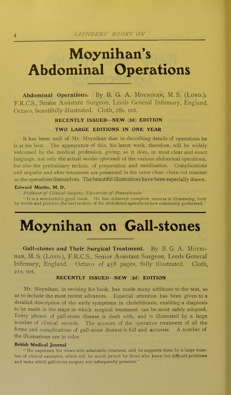 Moynihan's Abdominal Operations Abdominal Operations. By B. G. A. Moynihan, M. S. (Lond.), F.R.C.S., Senior Assistant Surgeon, Leeds General Infirmary, England Octavo, beautifully illustrated. Cloth, 28s. net. RECENTLY ISSUED—NEW (2d) EDITION TWO LARGE EDITIONS IN ONE YEAR It has been said of Mr. Moynihan that in describing details of operations he is at his best. The appearance of this, his latest work, therefore, will be widely welcomed by the medical profession, giving, as it does, in most clear and exact language, not only the actual modus operandi of the various abdominal operations, but also the preliminary technic of preparation and sterilization. Complications and sequelae and after-treatment are presented in the same clear, clean-cut manner as the operations themselves. The beautiful illustrations have been especially drawn. Edward Martin, M. D. Professor of Clinical Surgery, University of Pennsylvania  It is a wonderfully good book. He has achieved complete success in illustrating, both by words and pictures, the best technic of the abdominal operations now commonly performed. Moynihan on Gall-stones Gall-stones and Their Surgical Treatment. By B. G. A. Moyni- han, M. S. (Lond.), F.R.C.S., Senior Assistant Surgeon, Leeds General Infirmary, England. Octavo of 458 pages, fully illustrated. Cloth, 2IS. net. RECENTLY ISSUED—NEW (2d) EDITION Mr. Moynihan, in revising his book, has made many additions to the text, so as to include the most recent advances. Especial attention has been given to a detailed description of the early symptoms in cholelithiasis, enabling a diagnosis to be made in the stage in which surgical treatment can be most safely adopted. Every phrase of gall-stone disease is dealt with, and is illustrated by a large number of clinical records. The account of the operative treatment of all the forms and complications of gall-stone disease is full and accurate. A number of the illustrations are in color. British Medical Journal  He expresses his views with admirable clearness, and he supports them by a large num- ber of clinical examples, which will be much prized by those who know the difficult problems and tasks which gall-stone surgery not infrequently presents.