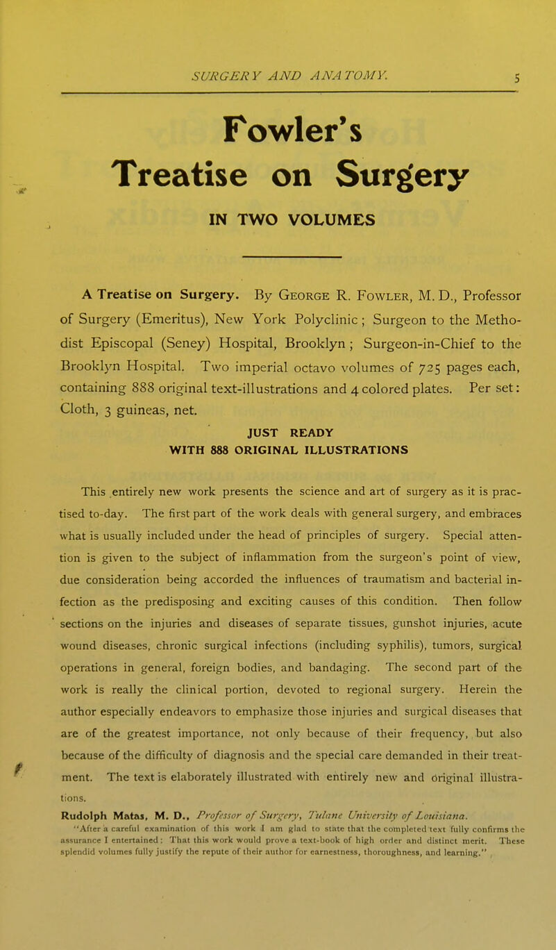 Fowler's Treatise on Surgery IN TWO VOLUMES A Treatise on Surgery. By George R. Fowler, M. D., Professor of Surgery (Emeritus), New York Polyclinic ; Surgeon to the Metho- dist Episcopal (Seney) Hospital, Brooklyn ; Surgeon-in-Chief to the Brookl5'n Hospital. Two imperial octavo volumes of 725 pages each, containing 888 original text-illustrations and 4 colored plates. Per set: Cloth, 3 guineas, net. JUST READY WITH 888 ORIGINAL ILLUSTRATIONS This entirely new work presents the science and art of surgery as it is prac- tised to-day. The first part of the work deals with general surgery, and embraces what is usually included under the head of principles of surgery. Special atten- tion is given to the subject of inflammation from the surgeon's point of view, due consideration being accorded the influences of traumatism and bacterial in- fection as the predisposing and exciting causes of this condition. Then follow sections on the injuries and diseases of separate tissues, gunshot injuries, acute wound diseases, chronic surgical infections (including syphilis), tumors, surgical operations in general, foreign bodies, and bandaging. The second part of the work is really the clinical portion, devoted to regional surgery. Herein the author especially endeavors to emphasize those injuries and surgical diseases that are of the greatest importance, not only because of their frequency, but also because of the difficulty of diagnosis and the special care demanded in their treat- ment. The text is elaborately illustrated with entirely new and Original illustra- tions. Rudolph Matas, M. D., Professor 0/Surgery, Tulatte University of Louisiana. After a careful examination of this work il am glad to state that the completed text fully confirms the assurance I entertained : That this work would prove a text-book of high order and distinct merit. These splendid volumes fully justify the repute of their author for earnestness, thoroughness, and learning.
