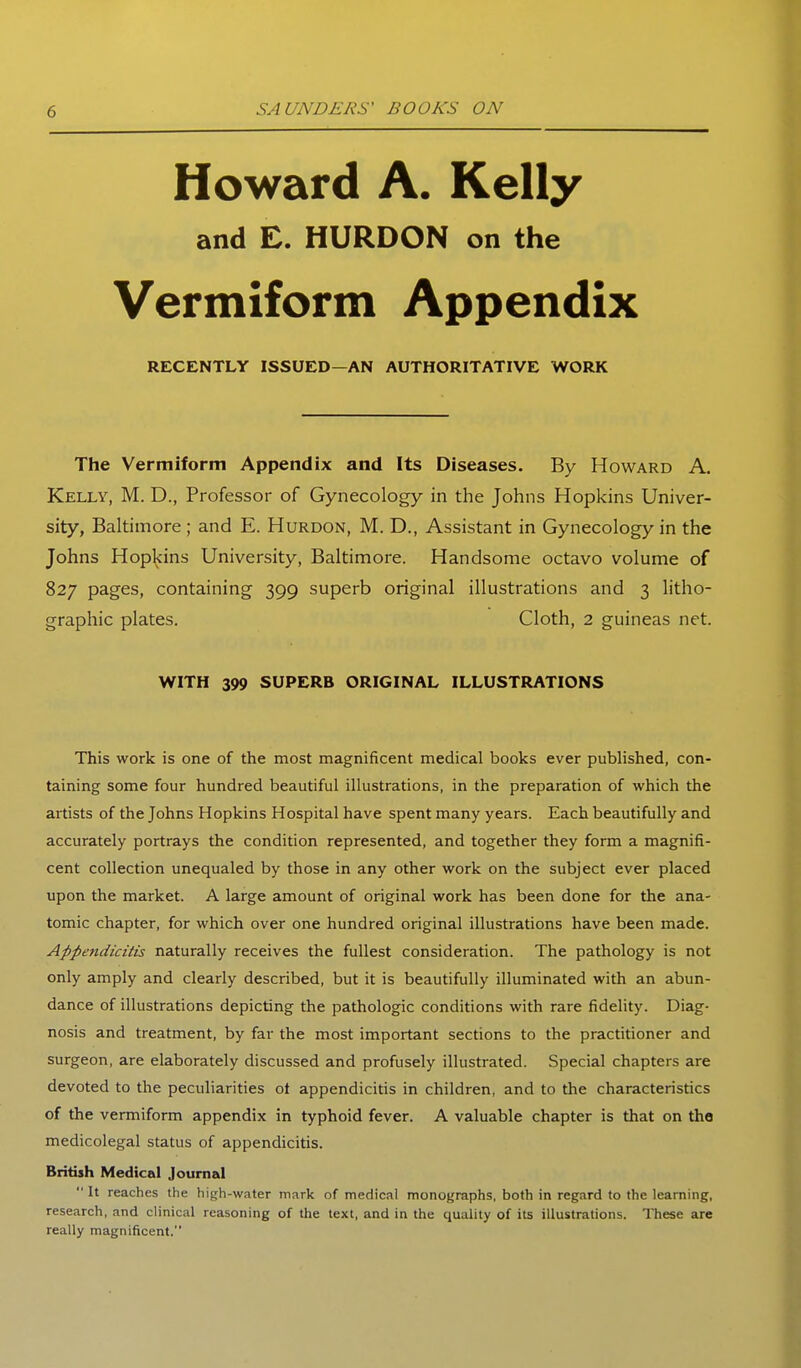 Howard A. Kelly and C. HURDON on the Vermiform Appendix RECENTLY ISSUED—AN AUTHORITATIVE WORK The Vermiform Appendix and Its Diseases. By Howard A. Kelly, M. D., Professor of Gynecology in the Johns Hopkins Univer- sity, Baltimore ; and E. Hurdon, M. D., Assistant in Gynecology in the Johns Hopkins University, Baltimore. Handsome octavo volume of 827 pages, containing 399 superb original illustrations and 3 litho- graphic plates. Cloth, 2 guineas net. WITH 399 SUPERB ORIGINAL ILLUSTRATIONS This work is one of the most magnificent medical books ever published, con- taining some four hundred beautiful illustrations, in the preparation of which the artists of the Johns Hopkins Hospital have spent many years. Each beautifully and accurately portrays the condition represented, and together they form a magnifi- cent collection unequaled by those in any other work on the subject ever placed upon the market. A large amount of original work has been done for the ana- tomic chapter, for which over one hundred original illustrations have been made. Appendicitis naturally receives the fullest consideration. The pathology is not only amply and clearly described, but it is beautifully illuminated with an abun- dance of illustrations depicting the pathologic conditions with rare fidelity. Diag- nosis and treatment, by far the most important sections to the practitioner and surgeon, are elaborately discussed and profusely illustrated. Special chapters are devoted to the peculiarities ot appendicitis in children, and to the characteristics of the vermiform appendix in typhoid fever. A valuable chapter is that on the medicolegal status of appendicitis. British Medical Journal It reaches the high-water mark of medical monoj^raphs. both in regard to the learning, research, and clinical reasoning of the text, and in the quality of its illustrations. These are really magnificent.