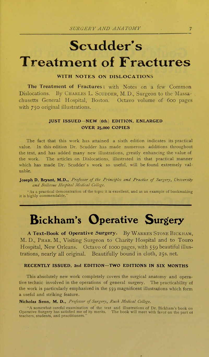 Sc\jdder*s Treatment of Fractures WITH NOTES ON DISLOCATIONS The Treatment of Fractures: with Notes on a few Common Dislocations. By Charles L, Scudder, M.D., Surgeon to the Massa- chusetts General Hospital, Boston. Octavo volume of 6oo pages with 750 original illustrations. JUST ISSUED-NEW (6th) EDITION. ENLARGED OVER 25.000 COPIES The fact that this work has attained a sixth edition indicates its practical value. In this edition Dr. Scudder has made numerous additions throughout the text, and has added many new illustrations, greatly enhancing the value of the work. The articles on Dislocations, illustrated in that practical manner which has made Dr. Scudder's work so useful, will be found extremely val- uable. Joseph D. Bryzmt. tAJD., Professor of tke Principles and Practice of Surgery, University and BelUvue Hospital Medical College. As a practical demonstration of the topic it is excellent, and as an example of bookmaking it is highly commendable. Bickham's Operative Surgery A Text-Book of Operative Surgery. By Warren Stone Bickham, M. D., Phar. M., Visiting Surgeon to Charity Hospital and to Touro Hospital, New Orleans. Octavo of 1000 pages, with 559 beautiful illus- trations, nearly all original. Beautifully bound in cloth, 25s. net. RECENTLY ISSUED, 2nd EDITION—TWO EDITIONS IN SIX MONTHS This absolutely new work completely covers the surgical anatomy and opera- live technic involved in the operations of general surgery. The practicability of the work is particularly emphasized in the 559 magnificent illustrations which form a useful and striking feature. Nicholas Senn. M. D., Professor of Surgery,. Rush Medical College. A somewhat careful examination of the text and illustrations of Dr. Bickham's book on Operative Surgery has satisfied me of its merits. The book will meet with favor on the part ol teachers, students, and practitioners.