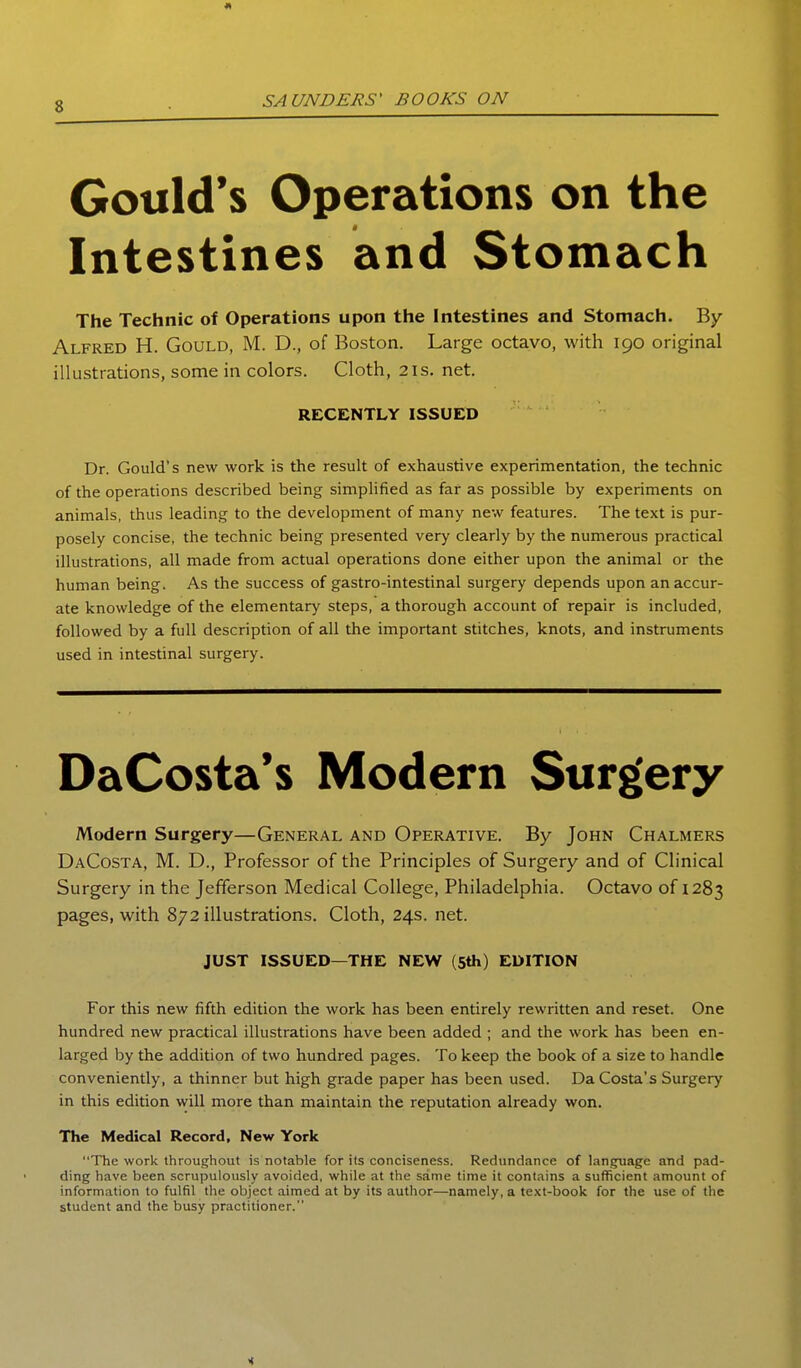 Gould's Operations on the Intestines and Stomach The Technic of Operations upon the Intestines and Stomach. By Alfred H. Gould, M. D., of Boston. Large octavo, with 190 original illustrations, some in colors. Cloth, 21s, net. RECENTLY ISSUED Dr. Gould's new work is the result of exhaustive experimentation, the technic of the operations described being simplified as far as possible by experiments on animals, thus leading to the development of many new features. The text is pur- posely concise, the technic being presented very clearly by the numerous practical illustrations, all made from actual operations done either upon the animal or the human being. As the success of gastro-intestinal surgery depends upon an accur- ate knowledge of the elementary steps, a thorough account of repair is included, followed by a full description of all the important stitches, knots, and instruments used in intestinal surgery. DaCosta's Modern Surg'ery Modern Surgery—General and Operative. By John Chalmers DaCosta, M. D., Professor of the Principles of Surgery and of Clinical Surgery in the Jefferson Medical College, Philadelphia. Octavo of 1283 pages, with 872 illustrations. Cloth, 24s. net. JUST ISSUED—THE NEW (5th) EDITION For this new fifth edition the work has been entirely rewritten and reset. One hundred new practical illustrations have been added ; and the work has been en- larged by the addition of two hundred pages. To keep the book of a size to handle conveniently, a thinner but high grade paper has been used. DaCosta's Surgery in this edition will more than maintain the reputation already won. The Medical Record, New York The work throughout is notable for its conciseness. Redundance of language and pad- ding have been scrupulously avoided, v^hile at the same time it contains a sufficient amount of information to fulfil the object aimed at by its author—namely, a te.\t-book for the use of the student and the busy practitioner.
