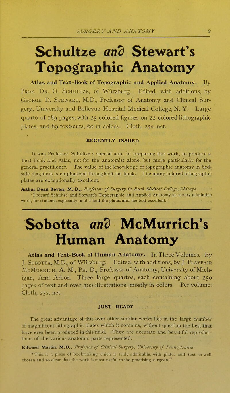 Schultze am) Stewart's Topographic Anatomy Atlas and Text=Book of Topographic and Applied Anatomy. By Prof. Dr. O. Schultze, of Wiirzburg. Edited, with additions, by George D. Stewar.t, M.D., Professor of Anatomy and Clinical Sur- gery, University and Bellevue Hospital Medical College, N. Y. Large quarto of 189 pages, with 25 colored figures on 22 colored lithographic plates, and 89 text-cuts, 60 in colors. Cloth, 25s. net. RECENTLY ISSUED It was Professor Schultze's special aim, in preparing this work, to produce a Text-Book and Atlas, not for the anatomist alone, but more particularly for the general practitioner. The value of the knowledge of topographic anatomy in bed- side diagnosis is emphasized throughout the book. The many colored lithographic plates are exceptionally excellent. Arthur Dean Sevan, M. D., Professor of Surgery in Rush Medical College, Chicago.  I regard Schultze and Stewart's Topographic and Applied Anatomy as a very admirable work, for students especially, and I find the plates and the text excellent. Sobotta and McMurrich's Human Anatomy Atlas and Text-Book of Human Anatomy. In Three Volumes. By J. Sobotta, M.D., of Wlirzburg. Edited, with additions, by J. Playfair McMurrich, a. M., Ph. D., Professor of Anatomy, University of Mich- igan, Ann Arbor. Three large quartos, each containing about 250 pages of text and over 300 illustrations, mostly in colors. Per volume: Cloth, 25s. net. .1 JUST READY The great advantage of this over other similar works lies in the largfe number of magnificent lithographic plates which it contains, without question the best that have ever been produced in this field. They are accurate and beautiful reproduc- tions of the various anatomic parts represented. Edward Martin, M.D., Professor of Clinical Surgery, University of Pennsylvania. This is a piece of bookmaking which is truly admirable, with plates and text so well chosen and so clear that the work is most useful to the practising surgeon.