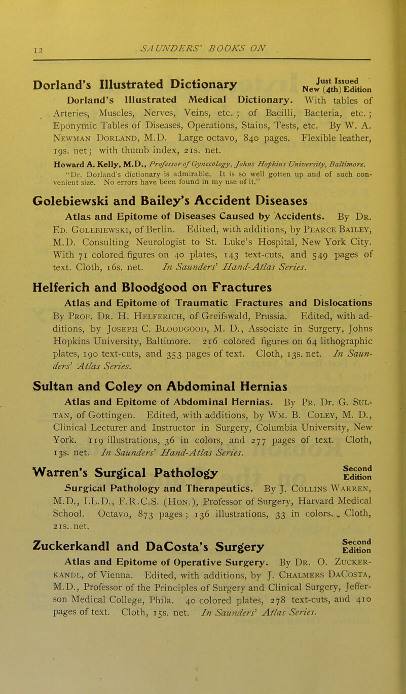 Dorland's Illustrated Dictionary Just Issued New (4th) Edition Dorland's Illustrated Medical Dictionary. With tables of Arteries, Muscles, Nerves, Veins, etc. ; of Bacilli, Bacteria, etc.; Eponymic Tables of Diseases, Operations, Stains, Tests, etc. By W. A. Newman Borland, M.D. Large octavo, 840 pages. Flexible leather, 19s. net; with thumb index, 21s. net. Howard A. Kelly, M.D., Professor 0/Gynecology, Johns Hopkins University, Baltimore. Dr. Dorland's dictionary is admirable. It is so well gotten up and of such con- venient size. No errors have been found in my use of it. Golebiewski and Bailey's Accident Diseases Atlas and Epitome of Diseases Caused by Accidents. By Dr. Ed. Golebiewski, of Berlin. Edited, with additions, by Pearce Bailey, M.D. Consulting Neurologist to St. Luke's Hospital, New York City. With 71 colored figures on 40 plates, 143 text-cuts, and 549 pages of text. Cloth, 16s. net. In Saunders^ Hand-Atlas Series. Helferich and Blood^ood on Fractures Atlas and Epitome of Traumatic Fractures and Dislocations By Prof. Dr. H. Helferich, of Greifswald, Prussia. Edited, with ad- ditions, by Joseph C. Bloodgood, M. D., Associate in Surgery, Johns Hopkins University, Baltimore. 216 colored figures on 64 lithographic plates, 190 text-cuts, and 353 pages of text. Cloth, 13s. net. In Saun- ders' Atlas Series. Sultan and Coley on Abdominal Hernias Atlas and Epitome of Abdominal Hernias. By Pr. Dr. G. Sul- tan, of Gottingen. Edited, with additions, by Wm. B. Coley, M. D., Clinical Lecturer and Instructor in Surgery, Columbia University, New York. 119 illustrations, 36 in colors, and 277 pages of text. Cloth, 13s. net. In Saunders' Hand-Atlas Series. Surgical Pathology and Therapeutics. By J. Collins Warren, M.D., LL.D., F.R.C.S. (Hon.), Professor of Surgery, Harvard Medical School. Octavo, 873 pages; 136 illustrations, 33 in colors.. Cloth, 2 IS. net. Atlas and Epitome of Operative Surgery. By Dr. O. Zucker- KANDL, of Vienna. Edited, with additions, by J. Chalmers DaCosta, M.D., Professor of the Principles of Surgery and Clinical Surgery, Jeffer- son Medical College, Phila. 40 colored plates, 278 text-cuts, and 410 pages of text. Cloth, 15s. net. In Saunders' Atlas Series. Warren's Surgical Pathology Second Edition Zuckerkandl and DaCosta's Surgery Second Edition