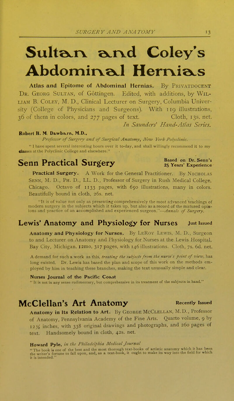 SultacTV a^rvd Coley's Abdomirvad Herrvia^s Atlas and Epitome of Abdominal Hernias. By Privatdocent Dr. Georg Sultan, of Gottingen. Edited, with additions, by Wil- liam B. CoLEY, M. D., Clinical Lecturer on Surgery, Columbia Univer- sity (College of Physicians and Surgeons). With 119 illustrations, 36 of them in colors, and 277 pages of text. Cloth, 13s. net. In Saunders' Hand-Atlas Series. Robert H. M Dawba.ri\, M.D.. Professor of Surgery and of Surgical Anatomy, Neiu York Polyclinic.  I have spent several interesting hours over it to-day, and shall willingly recommend it to my dasses at the Polyclinic College and elsewhere. Senn Practical Surgery ^^^yI^-exp^^^^^^^^^ Practical Surgery. A Work for the General Practitioner. By Nicholas Senn, M. D., Ph. D., LL. D., Professor of Surgery in Rush Medical College, Chicago. Octavo of 1133 pages, with 650 illustrations, many in colors. Beautifully bound in cloth, 26s. net. It is of value not only as presenting comprehensively the most advanced teachings of modern surgery in the subjects which it takes up, but also as a record of the matured opin- ions and practice of an accomplished and experienced surgeon.-—Annals of Surgery. Lewis* Anatomy and Physiology for Nurses J«st issued Anatomy and Physiology for Nurses. By LeRoy Lewis, M. D., Surgeon to and Lecturer on Anatomy and Physiology for Nurses at the Lewis Hospital, Bay City, Michigan. i2mo, 317 pages, with 146 illustrations. Cloth, 7s. 6d. net. A demand for such a work as this, treating the subjects fro?n the nurse's point of view, has long existed. Dr. Lewis has based the plan and scope of this work on the methods em- ployed by him in teaching these branches, making the text unusually simple and clear. Nurses Journal of the Pacific Co&.st  It is not in any sense rudimentary, but comprehensive in its treatment of the subjects in hand. McClellan's Art Anatomy Recently issued Anatomy in Its Relation to Art. By George McClellan, M.D., Professor of Anatomy, Pennsylvania Academy of the Fine Arts. Quarto volume, 9 by 12 inches, with 338 original drawings and photographs, and 260 pages of text. Handsomely bound in cloth, 42s. net. Howard Pyle, in the Philadelphia Medical Journal  I'he book is one of the best and the most thorough text-books of artistic anatomy which it has been the writer's fortune to fall upon, and, as a text-book, it ought to make its way into the field for which it is intended.