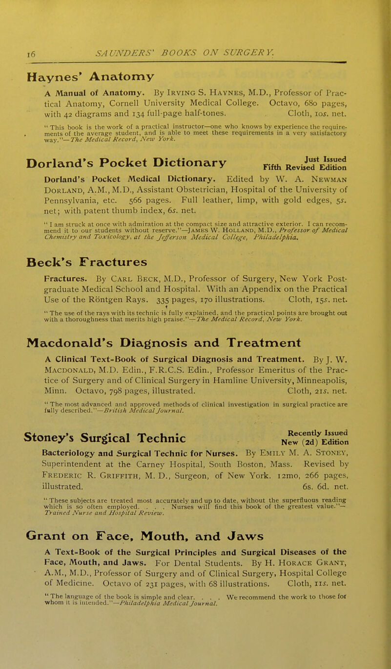 i6 SAUNDERS' BOOKS ON SURGERY. Haynes* Anatomy A Manual of Anatomy. By Irving S. Haynes, M.D., Professor of Prac- tical Anatomy, Cornell University Medical College. Octavo, 680 pages, with 42 diagrams and 134 full-page half-tones. Cloth, \qs. net. This book is the work of a practical instructor—one who knows by experience the require- ments of the average student, and is able to meet these requirements in a very satisfactory way.—7%^ Medical Record, New York. Dorland's Pocket Dictionary Reviid Dorland's Pocket Medical Dictionary. Edited by W. A. Newman DoRLAND, A.M., M.D., Assistant Obstetrician, Hospital of the University of Pennsylvania, etc. 566 pages. Full leather, limp, with gold edges, $s. net; with patent thumb index, 6s. net.  I am struck at once with admiration at the compact size and attractive exterior. I can recom- mend it to our students without reserve.—James W. Holland, M.D., Professor of Medical Chemistry and Toxicology, at the Jefferson Medical College, Philadelphia. Beck's Fractures Fractures. By Carl Beck, M.D., Professor of Surgery, New York Post- graduate Medical School and Hospital. With an Appendix on the Practical U.se of the Rbntgen Rays. 335 pages, 170 illustrations. Cloth, 155. net. f  The use of the rays with its technic is fully explained, and the practical points are brought otit with a thoroughness that merits high praise.—The Medical Record, New York. Macdonald's Diagnosis and Treatment A Clinical Text-Book of Surgical Diagnosis and Treatment. By J. W. Macdonald, M.D. Edin., F.R.C.S. Edin., Professor Emeritus of the Prac- tice of Surgery and of Clinical Surgery in Hamline University, Minneapolis, Minn. Octavo, 798 pages, illustrated. Cloth, 215. net.  The most advanced and approved methods of clinical investigation hi surgical practice are fully described.—British Medical Journal. Stoney-s Surgical Technic nS^T^™! Bacteriology and Surgical Technic for Nurses. By Emily M. A. Stoney, Superintendent at the Carney Hospital, South Boston, Mass. Revised by Frederic R. Griffith, M. D., Surgeon, of New York. i2mo, 266 pages, illustrated. 6s. 6d. net.  These subjects are treated most accurately and up to date, without the superfluous reading which is so often employed Nurses will find this book of the greatest value.— Trained Nurse and Hospital Review. Grant on Face, Mouth, and Jaws A Text-Book of the Surgical Principles and Surgical Diseases of the Face, Mouth, and Jaws. For Dental Students. By H. Horace Grant, • A.M., M.D., Professor of Surgery and of Clinical Surgery, Hospital College of Medicine. Octavo of 231 pages, witli 68 illustrations. Cloth, lu. net.  The language of the book is simple and clear. . . . We recommend the work to those for whom it IS \\\\.^nA<ti\.—Philadelphia Medical Journal.