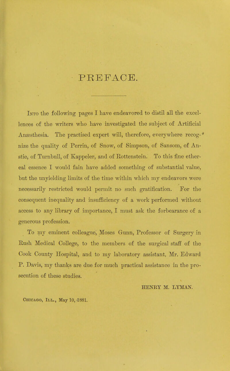 PREFACE. Into the following pages I have endeavored to distil all the excel- lences of the writers who have investigated the subject of Artificial Ansesthesia. The practised expert will, therefore, everywhere recog-* nize the quality of Perrin, of Snow, of Simpson, of Sansom, of An- stie, of Turnbull, of Kappeler, and of Rottenstein. To this fine ether- eal essence I would fain have added something of substantial value, but the unyielding limits of the time within which my endeavors were necessarily restricted would permit no such gratification. For the consequent inequality and insufficiency of a work performed without access to any libraiy of importance, I must ask the forbearance of a generous profession. To my eminent colleague, Moses Gunn, Professor of Surgery in E,ush Medical College, to the members of the surgical staff of the Cook Cotmty Hospital, and to my laboratory assistant, Mr. Edward P. Davis, my thanks are due for much practical assistance in the pro- secution of these studies. HENEY M. LYMAN. Chicago, III., May 10, 1881.