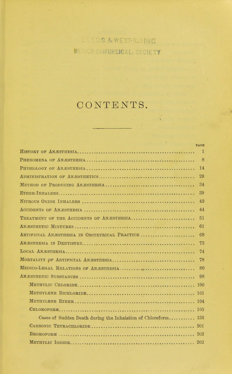 iHUHCICAL. .iLTY CONTENTS. FAGS History of Anesthesia 1 Phenomena op Anesthesia 8 Physiology op Anesthesia 14 Administration op Anesthetics 29 Method op Producing Anesthesia 34 Ether-Inhalers 39 Nitrous Oxide Inhalers 42 Accidents op Anesthesia 44 Treatment op the Accidents op Anesthesia 51 Anesthetic Mixtures 61 Artificial Anesthesia in Obstetrical Practice 68 Anesthesia in Dentistry 72 Local Anesthesia 74 Mortality pp Artificial Anesthesia 78 Medico-Legal Relations of Anesthesia 80 Anesthetic Substances 98 Methylic Chloride , 100 Methylene Bichloride 101 Methylene Ether 104 Chloroform 105 Cases of Sudden Death during the Inhalation of Chloroform 136 Carbonic Tetrachloride 201 Bromoform 203 Methylic Iodide 202