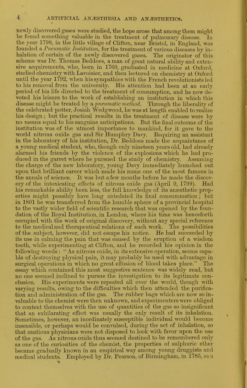 newly discovered gases were studied, the hope arose that among them might be found something valuable in the treatment of pulmonary disease. In the year 1798, in the little village of Clifton, near ^Bristol, in England, was founded a Pneumatic Institution, for the treatment of various diseases by in- halation of certain of the newly discovered gases. The originator of this scheme was Dr. Thomas Beddoes, a man of great natural ability and exten- sive acquirements, who, bom in 1760, graduated in medicine at Oxford, studied chemistry with Lavoisier, and then lectured on chemistry at Oxford until the year 1792, when his sympathies with the French revolutionists led to his removal from the university. His attention had been at an early period of his life directed to the treatment of consumption, and he now de- voted his leisure to the work of establishing an institution in which this disease might be treated by a pneumatic method. Through the liberality of the celebrated potter, Josiah Wedgwood, he was at length enabled to realize his design; but the practical results in the treatment of disease were by no means equal to his sanguine anticipations. But the final outcome of the institution was of the utmost importance to mankind, for it gave to the world nitrous oxide gas and Sir Humphry Davy. Eequiring an assistant in the laboratory of his institution, Dr. Beddoes made the acquaintance of n young medical student, who, though only nineteen years old, had already alarmed his friends by the violence of the explosions Avhich he liad -pro- duced in the garret where he pui'sued the study of chemistry. Assuming the charge of the new laboratory, young Davy immediately launched out upon that brilliant career which made his name one of the most famous in the annals of science. It was but a few months before he made the discov- ery of the intoxicating effects of niti'ous oxide gas (April 9, 1799). Had his remarkable ability been less, the full knowledge of its anaesthetic prop- erties might possibly have long antedated its final consummation ; but in 1801 he was transferred from the humble sphere of a provincial hospital to the vastly wider field of scientific research that was opened by the foun- dation of the Koyal Institution, in London, where his time was henceforth occupied with the work of original discovery, without any special reference to the medical and therapeutical relations of such work. The possibilities of the subject, however, did not escape his notice. He had succeeded by its use in calming the pain that was caused by the eruption of a wisdom tooth, wiiile experimenting at Clifton, and he i-ecorded his ojpinion in the following words : As nitrous oxide, in its extensive operation, seems capa- ble of destroying physical pain, it may probably be used with advantage in surgical operations in which no great effusion of blood takes place. The essay which contained this most suggestive sentence was widely read, but no one seemed inclined to pursue the investigation to its legitimate con- clusion. His experiments were repeated all over the world, though with varying results, owing to the difficulties which then attended the purifica- tion and administration of the gas. The nibber bags which are now so in- valuable to the chemist were then unknown, and experimenters were obliged to content themselves with the use of quantities of the gas so insignificant that an exhilarating effect was usually the only result of its inhalation. Sometimes, however, an inordinately susceptible individual would become insensible, or perhaps would be convulsed, during the act of inhalation, so that cautious physicians were not disposed to look with favor upon the use of the gas. As nitrous oxide thus seemed destined to be remembered only as one of the curiosities of the chemist, the properties of sulphuric ether became gi-adually known in an empirical way among young druggists and medical students. Employed by Dr. Pearson, of Birmingham, in 1785, as a