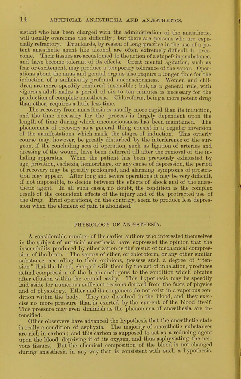 sistant who has been charged with the administration of the auitsthetic, will usually overcome the difficulty ; but there are persons who are espe- cially refractory. Drunkards, by reason of long practice in the use of a po- tent anaesthetic agent like alcohol, are often extremely difficult to over- come. Their tissues are accustomed to the action of a stupefying substance, and have become tolerant of its eii'ects. Great mental agitation, such as fear or excitement, ma}' produce a temporary tolerance of the vapor. Oper- ations about the anus and genital organs also require a longer time for the induction of a sufficiently profound unconsciousness. Women and chil- dren are more speedily rendered insensible; but, as a general rule, with vigorous adult males a period of six to ten minutes is necessary for the pi'oduction of complete anaesthesia. Chloroform, being a more potent dinig than ether, requires a little less time. The recovery from anaesthesia is usually more raj^id than its induction, and the time necessary for the process is largely dependent ujDon the length of time during which unconsciousness has been maintained. The phenomena of recovery as a general thing consist in a regular inversion of the manifestations which mark the stages of induction. This orderly coui-se may, however, be greatly disturbed by the interference of the sur- geon, if the concluding acts of operation, such as ligation of arteries and dressing of the wound, have been deferred till after the removal of the in- haling apparatus. When the patient has been previously exhausted by age, privation, cachexia, hemon-hage, or any cause of depression, the period of recovery may be greatly prolonged, and alarming symptoms of prostra- tion may appear. After long and severe operations it may be veiy difficult, if not impossible, to decide between the eifects of shock and of the anaes- thetic agent. In all such cases, no doubt, the condition is the complex result of the coincident effects of the injury and of the protracted use of the drug. Brief operations, on the contrary, seem to produce less depres- sion when the element of pain is abolished. PHYSIOLOGY OF ANESTHESIA. A considerable number of the earlier authors who interested themselves in the subject of artificial anesthesia have expressed the opinion that the insensibility produced by etherization is the'result of mechanical compres- sion of the brain. The vapors of ether, or chloroform, or any other similar substance, according to their oj)inions, possess such a degree of  ten- sion  that the blood, charged with them by the act of inhalation, produces actual compression of the brain analogous to the condition which obtains after effusion within the cranial cavity. This In'pothesis may be speedily laid aside for numerous sufficient reasons derived from the facts of jjhysics and of physiology. Ether and its congeners do not exist in a vaporous con- dition within the body. They are dissolved in the blood, and they exer- cise no more pressure than is exerted by the current of the blood itself. This pressure may even diminish as the phenomena of anaesthesia are in- tensified. Other observers have advanced the hypothesis that the anaesthetic state is really a condition of asphyxia. The majority of anaesthetic substances are rich in carbon ; and this carbon is supposed to act as a reducing agent upon the blood, depriving it of its oxygen, and thus asphyxiating the ner- vous tissues. But the chemical composition of the blood is not changed dm-ing antesthesia in any way that is consistent with such a hji^othesis.