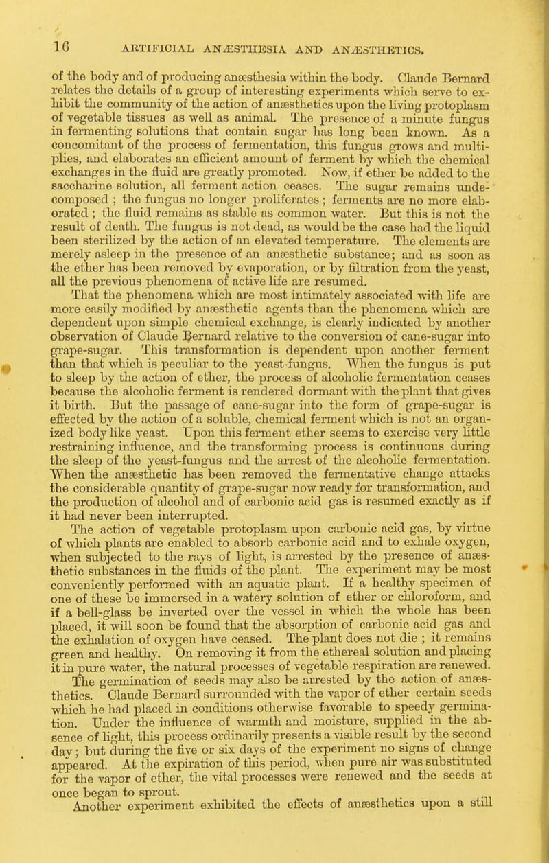 of the body and of producing ansestliesia within the body, Claude Bernard relates the details of a group of interesting experiments -which serve to ex- hibit the community of the action of anaesthetics upon the living protoplasm of vegetable tissues as well as animal. The presence of a minute fungus in fermenting solutions that contain sugar has long been known. As a concomitant of the process of fermentation, this fungus grows and multi- pHes, and elaborates an efficient amount of ferment by which the chemical exchanges in the fluid are greatly promoted. Now, if ether be added to the saccharine solution, all ferment action ceases. The sugar remains unde- composed ; the fungus no longer proHferates ; ferments are no more elab- orated ; the fluid remains as stable as common water. But this is not the result of deatli. The fungus is not dead, as would be the case had the liquid been sterilized by the action of an elevated temperature. The elements are merely asleep in the presence of an anaesthetic substance; and as soon as the ether has been removed by evaporation, or by filtration from the yeast, all the previous phenomena of active life are resumed. That the phenomena which are most intimately associated with life are more easily modified by anaesthetic agents than the phenomena which are dependent upon simple chemical exchange, is clearly indicated by another observation of Claude I^ernard relative to the conversion of cane-sugar into grape-sugar. This transformation is dependent upon another ferment than that which is peculiar to the yeast-fungus. When the fungus is put to sleep by the action of ether, the j^rocess of alcoholic fermentation ceases because the alcoholic ferment is rendered dormant with the plant that gives it birth. But the passage of cane-sugar into the form of grajje-sugai- is ejffected by the action of a soluble, chemical ferment which is not an organ- ized body like yeast. Upon this ferment ether seems to exercise very httle restraining influence, and the transforming process is continuous during the sleep of the yeast-fungus and the arrest of the alcoholic fermentation. When the anaesthetic has been removed the fermentative change attacks the considerable quantity of grape-sugar now ready for transformation, and the production of alcohol and of carbonic acid gas is resumed exactly as if it had never been interrupted. The action of vegetable protoplasm upon carbonic acid gas, by virtue of which plants are enabled to absorb carbonic acid and to exhale oxygen, when subjected to the rays of Hght, is arrested by the presence of anaes- thetic substances in the fluids of the plant. The experiment may be most conveniently performed with an aquatic plant. If a healthy specimen of one of these be immersed in a wateiy solution of ether or chloroform, and if a bell-glass be inverted over the vessel in which the whole has been placed, it will soon be found that the absorption of carbonic acid gas and the exhalation of oxygen have ceased. The plant does not die ; it remains green and healthy. On removing it from the ethereal solution and placing it in pure water, the natural processes of vegetable respiration ai-e renewed. The germination of seeds may also be arrested by the action of anaes- thetics. Claude Bernard surrounded with the vapor of ether certain seeds which he had placed in conditions otherwise favorable to speedy germina- tion. Under the influence of warmth and moisture, supplied in the ab- sence of light, this process ordinarily presents a visible result by the second day; but during the five or six days of the experiment no signs of change appeared. At the expiration of this period, when pure air was substituted for the vapor of ether, the vital processes were renewed and the seeds at once began to sprout. Another experiment exhibited the efiects of anaesthetics upon a still