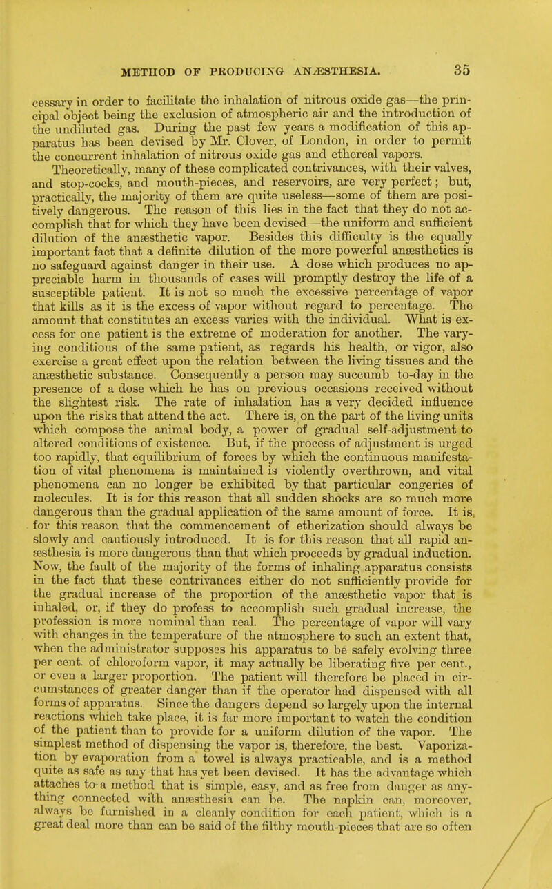 cessary in order to facilitate the inhalation of nitrous oxide gas—the prin- cipal object being the exclusion of atmospheric air and the introduction of the undiluted gas. During the past few years a modification of this ap- imratus has been devised by Mi-. Clover, of London, in order to permit the concurrent inhalation of nitrous oxide gas and ethereal vapors. Theoretically, many of these complicated contrivances, vpith their valves, and stop-cocks, and mouth-pieces, and reservoirs, are very perfect; but, practically, the majority of them are quite useless—some of them are posi- tively dangerous. The reason of this lies in the fact that they do not ac- complish that for which they have been devised—the uniform and sufiicient dilution of the anaesthetic vapor. Besides this difficulty is the equally important fact that a definite dilution of the more powerful anaesthetics is no safeguard against danger in their use. A dose which produces no ap- preciable harm in thousands of cases wiU promptly destroy the Hfe of a susceptible patient. It is not so much the excessive percentage of vapor that kills as it is the excess of vapor without regard to percentage. The amount that constitutes an excess varies with the individual. What is ex- cess for one patient is the extreme of modei-ation for another. The vary- ing conditions of the same patient, as regards his health, or vigor, also exercise a great effect upon the relation between the living tissues and the anaesthetic substance. Consequently a person may succumb to-day in the presence of a dose which he has on previous occasions received without the shghtest risk. The rate of inhalation has a very decided influence upon the risks that attend the act. There is, on the part of the living units which compose the animal body, a power of gradual self-adjustment to altered conditions of existence. But, if the process of adjustment is urged too rapidly, that equilibrium of forces by which the continuous manifesta- tion of vital phenomena is maintained is violently overthrown, and vital phenomena can no longer be exhibited by that particular congeries of molecules. It is for this reason that all sudden shocks are so much more dangerous than the gradual application of the same amount of force. It is. for this reason that the commencement of etherization should always be slowly and cautiously introduced. It is for this reason that all rapid an- aesthesia is more dangerous than that which proceeds by gradual induction. Now, the fault of the majority of the forms of inhahng apparatus consists in the fact that these contrivances either do not sufficiently provide for the gi'adual increase of the proportion of the anaesthetic vapor that is inhaled, or, if they do profess to accomplish such gradual increase, the profession is more nominal than real. The percentage of vapor will vary with changes in the temperature of the atmosphere to such an extent that, when the administrator supposes his apparatus to be safely evolving three per cent, of chloroform vapor, it may actually be liberating five per cent., or even a larger proportion. The patient will therefore be placed in cir- cumstances of greater danger than if the operator had dispensed with all forms of apparatus. Since the dangers depend so largely upon the internal reactions which take place, it is far more important to watch the condition of the patient than to provide for a uniform dilution of the vapor. The simplest method of dispensing the vapor is, therefore, the best. Vaporiza- tion by evaporation fi-om a towel is always practicable, and is a method quite as safe as any that has yet been devised. It has the advantage which attaches to a method that is simple, easy, and as free from diuiger as any- thing connected with anaesthesia can be. The napkin can, moreover, always be furnished in a cleanly condition for each patient, which is a great deal more than can be said of the filthy mouth-pieces that are so often