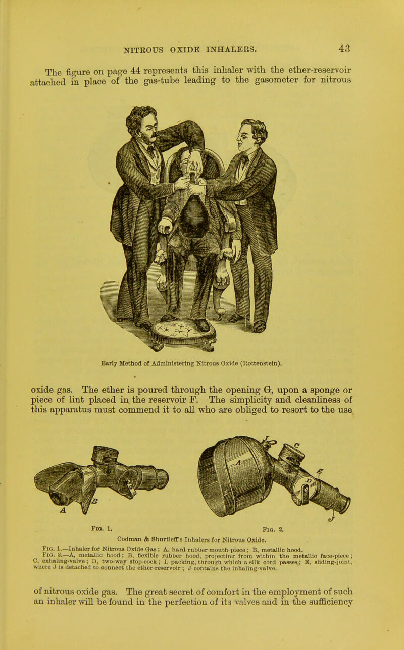 The fioTire on page 44 represents this inhaler with the ether-reservoir attached m place of the gas-tube leading to the gasometer for nitrous Early Method of Administering Nitrous Oxide (Uottenstein). oxide gas. The ether is poured through the opening G, upon a sponge or piece of lint placed in the reservoir F. The simplicity and cleanliness of this apparatus must commend it to all who ai*e obliged to resort to the use FiO- 1. Fio. 2. Codman & Shurtleffs Inhalers for Nitrous Oxldo. Fio. 1.—Inhaler for Nitrons Oxide Gas : A. hard-rubber mouth-piece ; B, metallic hood. Fio. 2.—a, metallic hood; B, flexible rubber hood, projectini; from within the metallic face-piece; C, exhaling-valve; D, two-way stop-cock; I. pncklng, throujjh which a silk cord passeH; E, sliding-joint, wlicro J is detached to connect the ether-reservoir ; J contains the inhaling-valvo. of nitrous oxide gas. The great secret of comfort in the employment of such an inhaler will be found in the perfection of its valves and in the suflSiciency