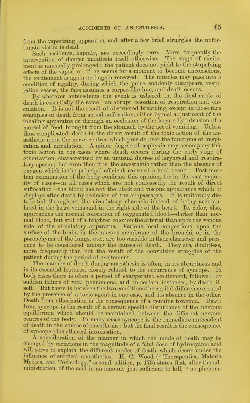 from the vaporizing apparatus, and after a few brief struggles the unfor- tunate \'ictim is dead. Sucli accidents, happily, are exceedingly rare. More frequently the intei-vention of danger manifests itself otherwise. The stage of excite- ment is xmusually prolonged ; the patient does not yield to the stupefying effects of the vapor, or, if he seems for a moment to become unconscious, the excitement is again and again renewed. The'muscles may pass into a condition of rigidity, during which the pulse suddenly disappears, respi- ration ceases, the face assumes a corpse-hke hue, and death occurs. By whatever antecedents the event is ushered in, the final mode of death is essentially the same—an abrupt cessation of resjDiration and cir- culation. It is not the result of obstructed breathing, except in those rare examples of death from actual suffocation, either by mal-adjustment of the inhaling apparatus or through an occlusion of the larynx by intmsion of a morsel of food brought from the stomach by the act of vomiting. Unless thus complicated, death is the direct result of the toxic action of the an- aesthetic upon the nerve-centres which preside over the functions of respi- ration and circulation. A minor degree of asphj'xia may accompany this toxic action in the cases where death occurs during the early stage of etherization, characterized by an unusual degree of laryngeal and respira- ,tory spasm ; but even then it is the anaesthetic rather than the absence of oxygen which is the principal efficient cause of a fatal result. Post-mor- tem examination of the body confirms this opinion, for in the vast major- ity of cases—in all cases which are not confessedly the result of direct suffocation—the blood has not the black and viscous appearance wliich it displays after death by occlusion of the air-passages. It is uniformly dis- tributed throughout the circulatory channels instead of being accumu- lated in the large veins and in the right side of the heart. Its color, also, approaches the normal coloration of oxygenated blood—darker than nor- mal blood, but stUl of a brighter color on the arterial than upon the venous side of the circulatoiy apparatus. Various local congestions upon the surface of the brain, in the mucous membrane of the bronchi, or in the parenchyma of the lungs, etc., are too variable in their character and pres- ence to be considered among the causes of death. They are, doubtless, more fi*equently than not the result of the convulsive struggles of the patient during the period of excitement. The manner of death during anfesthesia is often, in its abmptness and in its essential features, closely related to the occuiTence of syncoj)e. In both cases there is often a period of exaggerated excitement, followed by sudden failure of vital phenomena, and, in certain instances, by death it- self. But there is between the two conditions the capital difference created by the presence of a toxic agent in one case, and its absence in the other. Death from etherization is the consequence of a genuine toxn?mia. Death from syncope is the result of a certain specific disturbance of the nei-vous equilibrium which shoidd be maintained between the different neiwous centres of the body. In many cases syncope is the immediate antecedent of death in the course of anj-esthesia ; but the final result is the consequence of syncope plus ethereal intoxication, A consideration of the manner in which the mode of death may be changed by variations in the magnitude of a fatal dose of hydrocyanic acid will serve to explain the different modes of death which occur under the influence of surgical anaesthetics. H. C. Wood ( Therapeutics, Materia Medica, and Toxicology, second edition, p. 173) states that, after the ad- ministration of the acid in an amount just sufficient to kill,  no phenom-