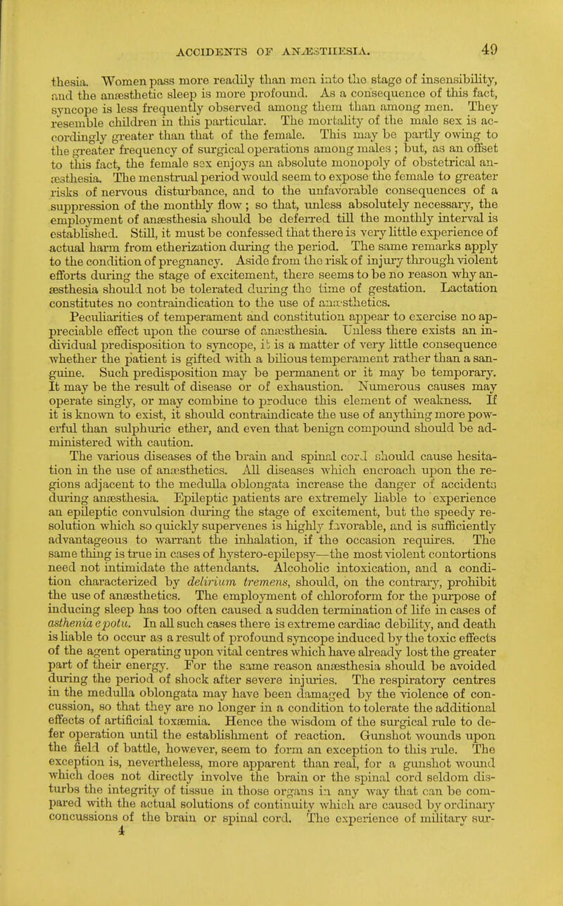 thesia. Women pass more readily tlian men into tlio stage of insensibility, nnd the antesthetic sleep is more profound. As a consequence of this fact, syncope is less frequently obsei-ved among them than among men. They resemble children in this particular. The mortality of the male sex is ac- cordingly greater than that of the female. This may be partly owing to the gi-eater fi-equency of sui-gical operations among males ; but, as an offset to this fact, the female sex enjoys an absolute monopoly of obstetrical an- testhesia. The menstrual period would seem to exj)ose the female to greater risks of nei-vous distui'bance, and to the unfavorable consequences of a suppression of the monthly flow ; so that, unless absolutely necessaiy, the employment of anaesthesia should be deferred till the montlily interval is estabhshed. Still, it must be confessed that there is very little experience of actual harm from etherization during the period. The same remarks apply to the condition of pregnancy. Aside from the risk of injury through violent effoi-ts dui-ing the stage of excitement, there seems to be no reason why an- aesthesia should not be tolei-ated during tho time of gestation. Lactation constitutes no contraindication to the use of amtsthetics. Peculiarities of temperament and constitution api^ear to exercise no ap- preciable effect upon the course of an;x3sthesia. Unless there exists an in- dividual predisposition to syncope, ib is a matter of very little consequence whether the patient is gifted with a bUious temperament rather than a san- guine. Such predisposition may be pennanent or it may be temi^orary. It may be the result of disease or of exhaustion. Numerous causes may operate singly, or may combine to produce this element of weakness. If it is known to exist, it should contraindicate the use of anything more pow- erful than sulphiuic ether, and even that benign compound should be ad- ministered with caution. The various diseases of the brain and spinal cor J should cause hesita- tion in the use of anaastheticss. All diseases which encroach upon the re- gions adjacent to the medulla oblongata increase the danger of accidents dming ansesthesia. Epileptic patients are extremely liable to experience an epileptic convulsion dui'ing the stage of excitement, but the speedy re- solution which so quickly supervenes is highly favox'able, and is sufficiently advantageous to warrant the inhalation, if the occasion requires. The same thing is true in cases of hystero-epilepsy—the most violent contortions need not intimidate the attendants. Alcoholic intoxication, and a condi- tion characterized by delirium tremens, should, on the contrary'-, prohibit the use of anaesthetics. The employment of chloroform for the purpose of inducing sleep has too often caused a sudden termination of life in cases of asthenia epotu. In aU such cases there is extreme cardiac debUity, and death is liable to occur as a result of profound s;)Ticope induced by the toxic effects of the agent operating upon vital centres which have already lost the greater part of their energy. For the same reason anaesthesia should be avoided dming the period of shock after severe injmies. The respiratory centres in the medulla oblongata may have been damaged by the violence of con- cussion, so that they are no longer in a condition to tolei'ate the additional effects of artificial toxaemia. Hence the wisdom of the surgical rule to de- fer operation until the establishment of reaction. Gunshot wounds upon the field of battle, however, seem to form an exception to this rule. The exception is, nevertheless, more apparent than real, for a gunshot wound which does not directly involve the brain or the spinal cord seldom dis- turbs the integrity of tissue in those organs in any way that can be com- pared with the actual solutions of continuity which are caused by ordinary concussions of the brain or spinal cord. The experience of military sux-