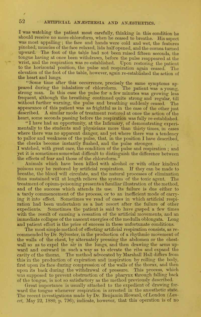 I was watching the patient most carefully, thinking in this condition he should receive no more chloroform, when he ceased to breathe. His aspect was most appalhng ; the face and hands were cold and wet, the features pinched, muscles of the face relaxed, lids half opened, and the cornea turned upward. The foot of the table had not been raised fifteen seconds, the tongue having at once been withdrawn, before the pulse reappeared at the wrist, and the respiration was re-established. Upon restoring the patient to the horizontal position, the pulse and respiration again ceased. The elevation of the foot of the table, however, again re-estabhshed the action of the heart and lungs.  Some time after this occun'ence, precisely the same symptoms ap- peai-ed dui-ing the inhalation- of chloroform. The patient was a young, strong man. In this case the pulse for a few miuutes was growing less frequent, although the breathing continued quite strong and regulai-, till without further warning, the pulse and breathing suddenly ceased. The appearance of this patient was as frightful as in the case of the other just described. A similar mode of treatment restored at once the action of the heart, some seconds passing before the respiration was fully re-established. I have had an opportunity, at the Infirmary, of demonstrating experi- mentally to the students and physicians more than thirty times, in cases where there was no ajjparent danger, and yet where there was a tendency to pallor and weakness of the pulse, that, in the position I have described, the cheeks become instantly flushed, and the pulse stronger I watched, with gi'eat care, the condition of the pulse and respiration ; and yet it is sometimes somewhat difficult to distinguish the difference between the effects of fear and those of the chloroform. Animals which have been killed with alcohol or with other kindred poisons may be restored by artificial respiration. If they can be made to breathe, the blood will circulate, and the natural processes of elimination thus sustained will at length reHeve the system of the toxic agent. The treatment of opium-poisoning presents a familiar illustration of the method, and of the success which attends its use. Its failui'e is due either to a tardy commencement of the process, or to an inefficient mode of cariy- ing it into effect. Sometimes we read of cases in which artificial respi- ration had been undertaken as a last resort after the failure of other expedients. Sometimes the patient is said to have gasped a few times with the result of causing a cessation of the artificial movements, and an immediate collapse of the nascent energies of the medulla oblongata. Long and patient effort is the price of success in these unfortunate conditions. The most simple method of effecting artificial respiration consists, as re- commended by Dr. Sylvester, in the production of a rhythmic movement of the walls of the chest, by alternately pressing the abdomen or the chest- wall so as to expel the air in the lungs, and then drawing the arms up- ward and outward in such a way as to elevate the ribs and expand the cavity of the thorax. The method advocated by Marshall Hall differs fi'om this in the production of exph'ation and insj)ii'ation by rolling the hodx, first upon its face dming compression of the walls of the thorax, and then upon its back during the Avithdrawal of pressure. This jjrocess, which was supi^osed to prevent obstruction of the pharynx ttu'ough falling back of the tongue, is not so satisfactory as the method preriously described. Great importance is usually attached to the expedient of drawing for- ward the tongue whenever respiration is arrested in the anaesthetic state. The recent investigations made by Dr. Benjamin Howard, of London {Lan- cet, May 22, 1880, p. 796), indicate, however, that this operation is of no