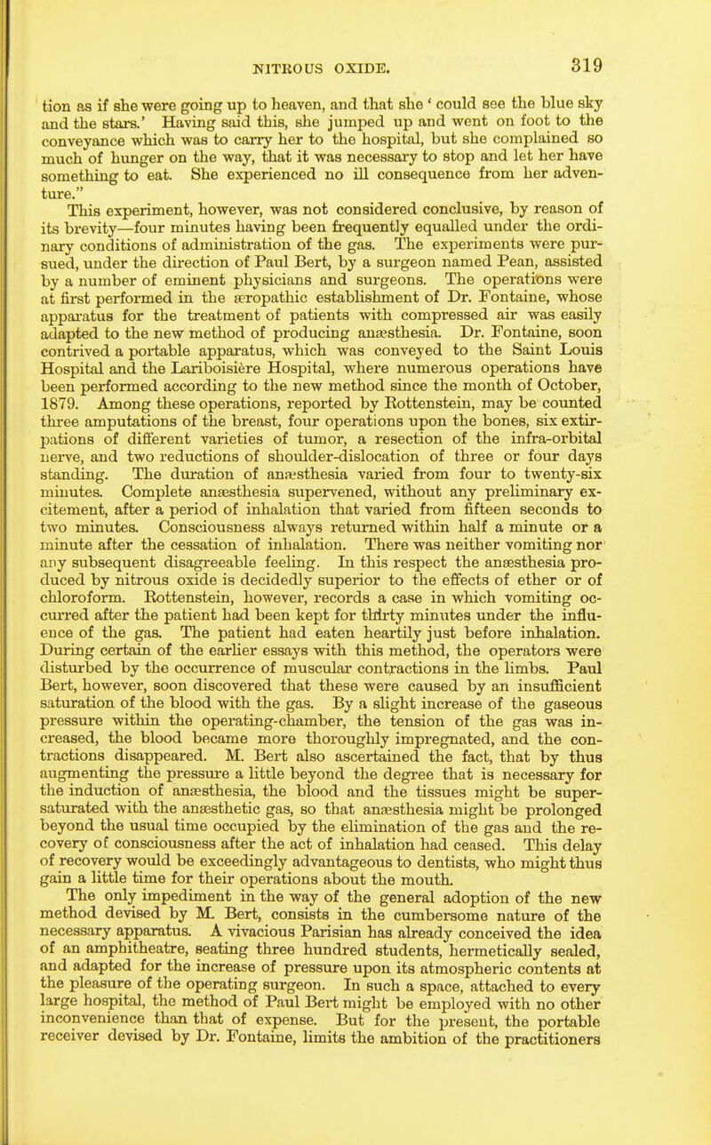 tion as if she were going up to heaven, and that she ' could see the blue sky and the stars.* Having said this, she jumped up and went on foot to the conveyance which was to carry her to the hospital, but she complained so much of hunger on the way, that it was necessary to stop and let her have something to eat. She experienced no lQ consequence from her adven- ture. This experiment, however, was not considered conclusive, by reason of its brevity—four minutes having been frequently equalled under the ordi- nary conditions of administration of the gas. The experiments were pur- sued, under the direction of Paul Bert, by a surgeon named Pean, assisted by a number of eminent physicians and surgeons. The operations were at first performed in the seropathic establishment of Dr. Fontaine, whose appai'atus for the treatment of patients with compressed air was easily adapted to the new method of producing ana?sthesia. Dr. Fontaine, soon contrived a portable apparatus, which was conveyed to the Saint Louis Hospital and the Lariboisiere Hospital, where numerous operations have been performed according to the new method since the month of October, 1879. Among these operations, reported by Kottenstein, may be counted three amputations of the breast, four operations upon the bones, six extir- pations of different varieties of tumor, a resection of the infra-orbital nerve, and two reductions of shoulder-dislocation of three or four days standing. The duration of ansesthesia varied from four to twenty-six minutes. Complete anaesthesia supervened, without any prehminary ex- citement, after a period of inhalation that varied from fifteen seconds to two minutes. Consciousness always returned within half a minute or a minute after the cessation of inhalation. There was neither vomiting nor any subsequent disagreeable feeling. In this respect the anaesthesia pro- duced by nitrous oxide is decidedly superior to the efifects of ether or of chloroform. Rottenstein, however, records a case in which vomiting oc- cm'red after the patient had been kept for thirty minutes under the influ- ence of the gas. The patient had eaten heartily just before inhalation. During certain of the earher essays with this method, the operators were disturbed by the occurrence of muscular contractions in the limbs. Paul Bert, however, soon discovered that these were caused by an insufficient saturation of the blood with the gas. By a slight increase of the gaseous pressure within the operating-chamber, the tension of the gas was in- creased, the blood became more thoroughly impi-egnated, and the con- tractions disappeared. M. Bert also ascertained the fact, that by thus augmenting the pressure a little beyond the degi'ee that is necessary for the induction of anagsthesia, the blood and the tissues might be super- saturated with the anaesthetic gas, so that anaesthesia might be prolonged beyond the usual time occupied by the elimination of the gas and the re- covery of consciousness after the act of inhalation had ceased. This delay of recovery would be exceedingly advantageous to dentists, who might thus gain a little time for their operations about the mouth. The only impediment in the way of the general adoption of the new method devised by M. Bert, consists in the cumbersome nature of the necessary apparatus. A vivacious Parisian has already conceived the idea of an amphitheatre, seating three hundred students, hermetically sealed, and adapted for the increase of pressure upon its atmospheric contents at the pleasure of the operating surgeon. In such a space, attached to every large hospital, the method of Paul Bert might be employed with no other inconvenience than that of expense. But for the present, the portable receiver devised by Dr. Fontaine, limits the ambition of the practitioners