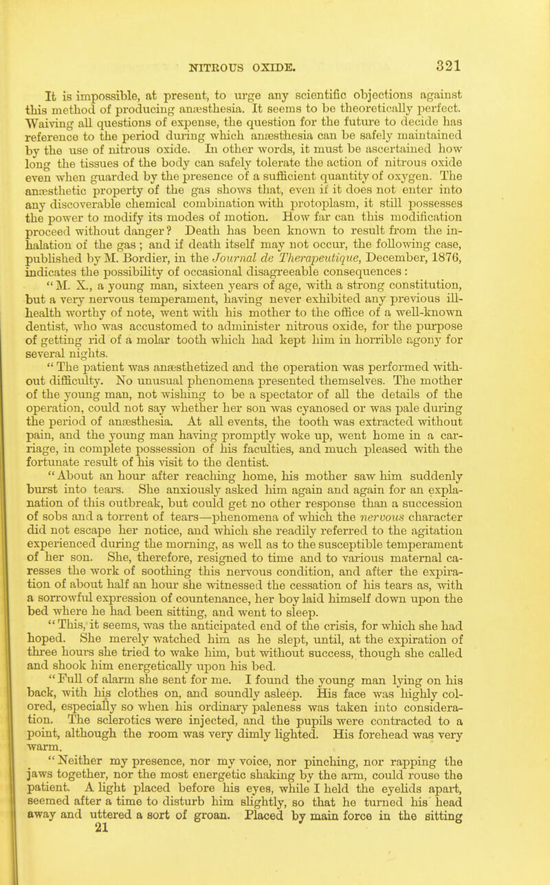 It is impossible, at present, to urge any scientific objections against this method of producing anjesthesia. It seems to be theoretically jierfect. WaiAdng all questions of exj^ense, the question for the futm-e to decide has reference to the period during which ancesthesia can be safely maintained by the use of nitrous oxide. La other words, it must be ascertained how long the tissues of the body can safely tolerate the action of nitrous oxide even when guarded by the presence of a sufficient quantity of oxygen. The antesthetic property of the gas shows that, even if it does not enter into any discoverable chemical combination with jDrotoplasm, it still possesses the power to modify its modes of motion. How far can this modification proceed without danger ? Death has been knomi to result from the in- halation of the gas ; and if death itself may not occur, the following case, published by M. Bordier, in the Journal de Therapeutique, December, 1876, indicates the possibility of occasional disagreeable consequences :  M. X., a young man, sixteen years of age, with a strong constitution, but a very nervous temperament, having never exhibited any previous ill- health worthy of note, went with his mother to the office of a well-known dentist, who was accustomed to administer nitrous oxide, for the jam'pose of getting rid of a molar tooth which had kept him in horrible agony for several nights.  The patient was anaesthetized and the operation was performed with- out difficulty. No unusual phenomena presented themselves. The mother of the yoimg man, not wishing to be a spectator of all the details of the operation, could not say whether her son was cyanosed or was pale during the period of anaesthesia. At all events, the tooth was extracted without pain, and the young man having promptly woke up, went home in a car- riage, in complete possession of his faculties, and much pleased vrith the fortunate result of his visit to the dentist.  About an hour after reaching home, his mother saw him suddenly bui'st into tears. She anxiously asked him again and again for an expla- nation of this outbreak, but could get no other response than a succession of sobs and a torrent of tears—j)henomena of which the nervous character did not escape her notice, and which she readily referred to the agitation experienced diu-ing the moi*ning, as well as to the susceptible temperament of her son. She, therefore, resigned to time and to various maternal ca- resses the work of soothing this neiwous condition, and after the expira- tion of about half an hour she witnessed the cessation of his tears as, with a sorrowful expression of countenance, her boy laid himself down upon the bed where he had been sitting, and went to sleep. This, it seems, was the anticipated end of the crisis, for which she had hoped. She merely watched him as he slept, until, at the expiration of three houi'S she tried to wake him, but without success, though she called and shook him energetically uj)on his bed.  Full of alarm she sent for me. I found the young man lying on his back, with his clothes on, and soimdly asleep. His face was highly col- ored, especially so when his ordinai-y jDaleness was taken into considera- tion. The sclerotics were injected, and the pupils were contracted to a point, although the room was very dimly lighted. His forehead was veiy warm.  Neither my presence, nor my voice, nor pinching, nor rapping the jaws together, nor the most energetic shaking by the arm, could rouse the patient. A Ught placed before his eyes, while I held the eyeUds apaii, seemed after a time to disturb him shghtly, so that he turned his head away and uttered a sort of groan. Placed by main force in the sitting