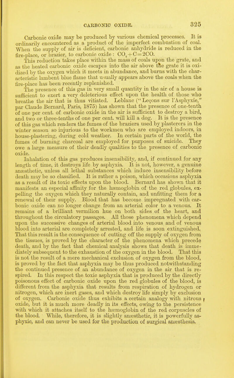 Carbonic oxide may be produced by various chemical processes. It is ordinarily encountered as a product of the imperfect combustion of coal. When the supply of air is deficient, carbonic anhydride is reduced in the fire-place, or brazier, to carbonic oxide : CO., -t- C = 2C0. This reduction takes place within the mass of coals upon the grate, and as the heated cai-bonic oxide escapes into the air above tlie grate it is oxi- dized by the oxygen which it meets in abundance, and burns with the char- acteristic lambent blue flame that usually appears above the coals when the fire-place has been recently replenished. The presence of this gas in very small quantity in the air of a house ia sufficient to exert a very deleterious effect upon the health of those who breathe the air that is thus vitiated. Leblanc (Lemons sur I'Asphyxie, par Claude Bernard, Paris, 1875) has shown that the presence of one-tenth of one per cent, of carbonic oxide in the air is sufficient to destroy a bird, and two or three-tenths of one per cent, will kiU a dog. It is the presence of this gas which renders the fvmies of the braziers used by plasterers in the winter season so injurious to the workmen who are employed indoors, in house-plastering, during cold weather. In certain pai-ts of the world, the fumes of burning charcoal are employed for purposes of suicide. They owe a lai-ge measure of their deadly qualities to the presence of carbonic oxide. Inhalation of this gas produces insensibility, and, if continued for any length of time, it destroys life by asphyxia. It is not, however, a genuine ansesthetic, unless all lethal substances which induce insensibility before death may be so classified. It is rather a poison, which occasions asphyxia as a result of its toxic effects upon the blood. Bernard has shown that it manifests an especial affinity for the hsemoglobin of the red globules, ex- peUing the oxygen which they naturally contain, and unfitting them for a renewal of their supply. Blood that has become impregnated with car- bonic oxide can no longer change from an arterial color to a venous. It remains of a brilliant vermUion hue on both sides of the heart, and throughout the circulatory passages. All those phenomena which depend upon the successive changes of arterial blood into venous and of venous blood into arterial are completely arrested, and life is soon extinguished. That this result is the consequence of cutting off the supply of oxygen from the tissues, is proved by the character of the phenomena which precede death, and by the fact that chemical analysis shows that death is imme- diately subsequent to the exhaustion of the oxygen in the blood. That this is not the result of a mere mechanical exclusion of oxygen from the blood, is proved by the fact that asphyxia may be thus produced notwithstanding the continued presence of an abundance of oxygen in the air that is re- spu-ed. In this respect the toxic asphyxia that is produced by the directly poisonous effect of carbonic oxide upon the red globules of the blood, is different fi-om the asphyxia that results from respiration of hydi'ogen or nitrogen, which are inert gases, and which destroy Hfe simply by exclusion of oxygen. Carbonic oxide thus exhibits a certain analogy with nitrous f oxide, but it is much more deadly in its effects, owing to the persistence with which it attaches itself to the hasmoglobin of the red corpuscles of the blood. While, therefore, it is slightly anassthetic, it is powerfully as- phyxic, and can never be used for the production of surgical ancEsthesia.