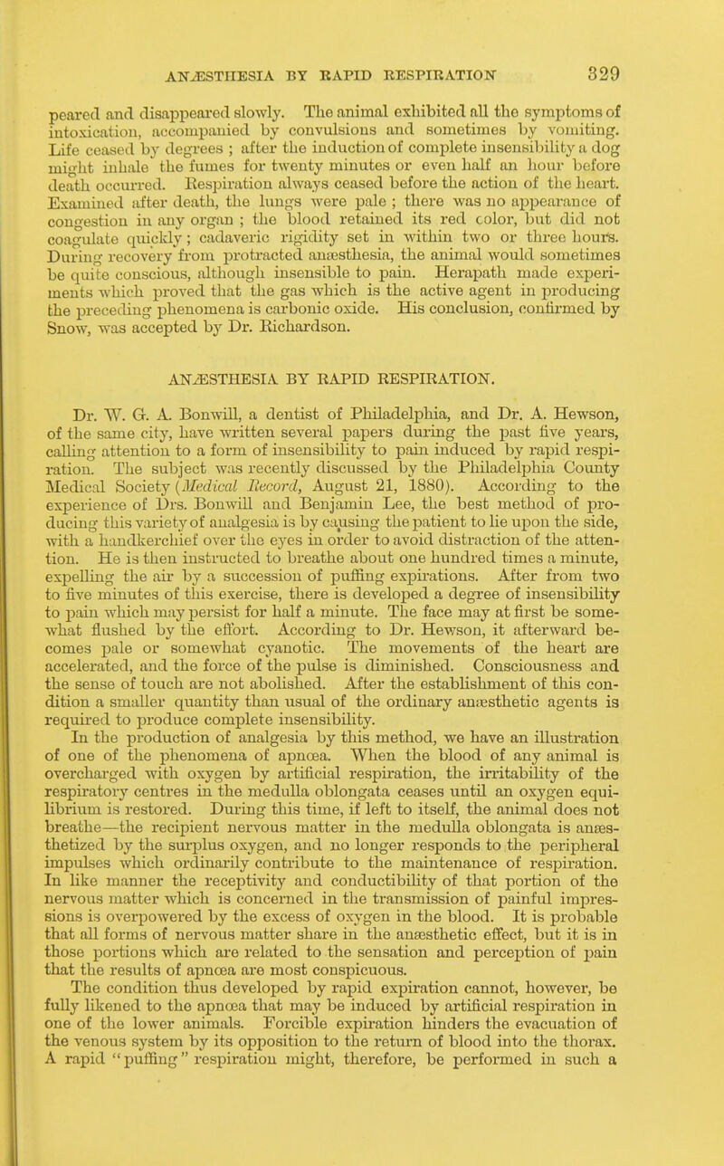 peared and disappeared slowly. The animal exhibited all the symptoms of intoxication, accompanied by convulsions and sometimes by vomiting. Life ceased by degrees ; after the induction of complete insensibility a dog might inhixle the fumes for twenty minutes or even half an hour before death occurred, llespiratiou always ceased before the action of the heart. Examined iifter death, the lungs were jsale ; there was no appearance of congestion in any organ ; the blood retained its red color, but did not coagulate quickly; cadaveric rigidity set in within two or three hours. During recovery from proti'acted anajsthesia, the animal would sometimes be quite conscious, although insensible to pain. Heraj)ath made exiDeri- meuts which proved that the gas which is the active agent in producing the preceding phenomena is carbonic oxide. His conclusioUj confirmed by Snow, was accepted by Dr. Eichardson. ANiESTHESIA BY RAPID RESPIRATION. Dr. W. G. A. Bonwill, a dentist of Philadelphia, and Dr. A. Hewson, of the same city, have written several papers during the past five years, calling attention to a form of insensibility to pain induced by rapid respi- ration. The subject was recently discussed by the Philadelphia County Medical Society {Medical Record, August 21, 1880). According to the experience of Drs. Bonwill and Benjamin Lee, the best method of pro- ducing this variety of analgesia is by causing the patient to lie upon the side, with a handkerchief over the eyes in order to avoid distraction of the atten- tion. He is then instructed to breathe about one hundred times a minute, expelling the air by a succession of puffing expu-ations. After from two to five minutes of this exercise, there is developed a degree of insensibiUty to pain which may persist for half a minute. The face may at first be some- what flushed by the efl'ort. According to Dr. Hewson, it afterward be- comes pale or somewhat cyanotic. The movements of the heart are accelerated, and the force of the pulse is diminished. Consciousness and the sense of touch are not abolished. After the estabhshment of this con- dition a smaller quantity than usual of the ordinary an;Esthetic agents is required to produce complete insensibility. In the production of analgesia by this method, we have an illustration of one of the phenomena of apnoea. When the blood of any animal is overcharged with oxygen by artificial respu'ation, the irritability of the respiratory centres in the medulla oblongata ceases until an oxygen equi- librium is restored. During this time, if left to itself, the animal does not breathe—the recij)ient nei-vous matter in the meduUa oblongata is an£e3- thetized by the surplus oxygen, and no longer responds to the peripheral impulses which ordinai'ily contribute to the maintenance of respiration. In like manner the receptivity and conductibiHty of that portion of the nervous matter which is concerned in the transmission of painful impres- sions is overpowered by the excess of oxygen in the blood. It is probable that all forms of nervous matter share in the ana3sthetic effect, but it is in those portions which are related to the sensation and perception of pain that the results of apnoea are most conspicuous. The condition thus developed by rapid expiration cannot, however, be fully likened to the apnoea that may be induced by artificial resj^iration in one of the lower animals. Forcible expu-ation hinders the evacuation of the venous system by its opposition to the return of blood into the thorax. A rapid  puffing respiration might, therefore, be perfoimed in such a