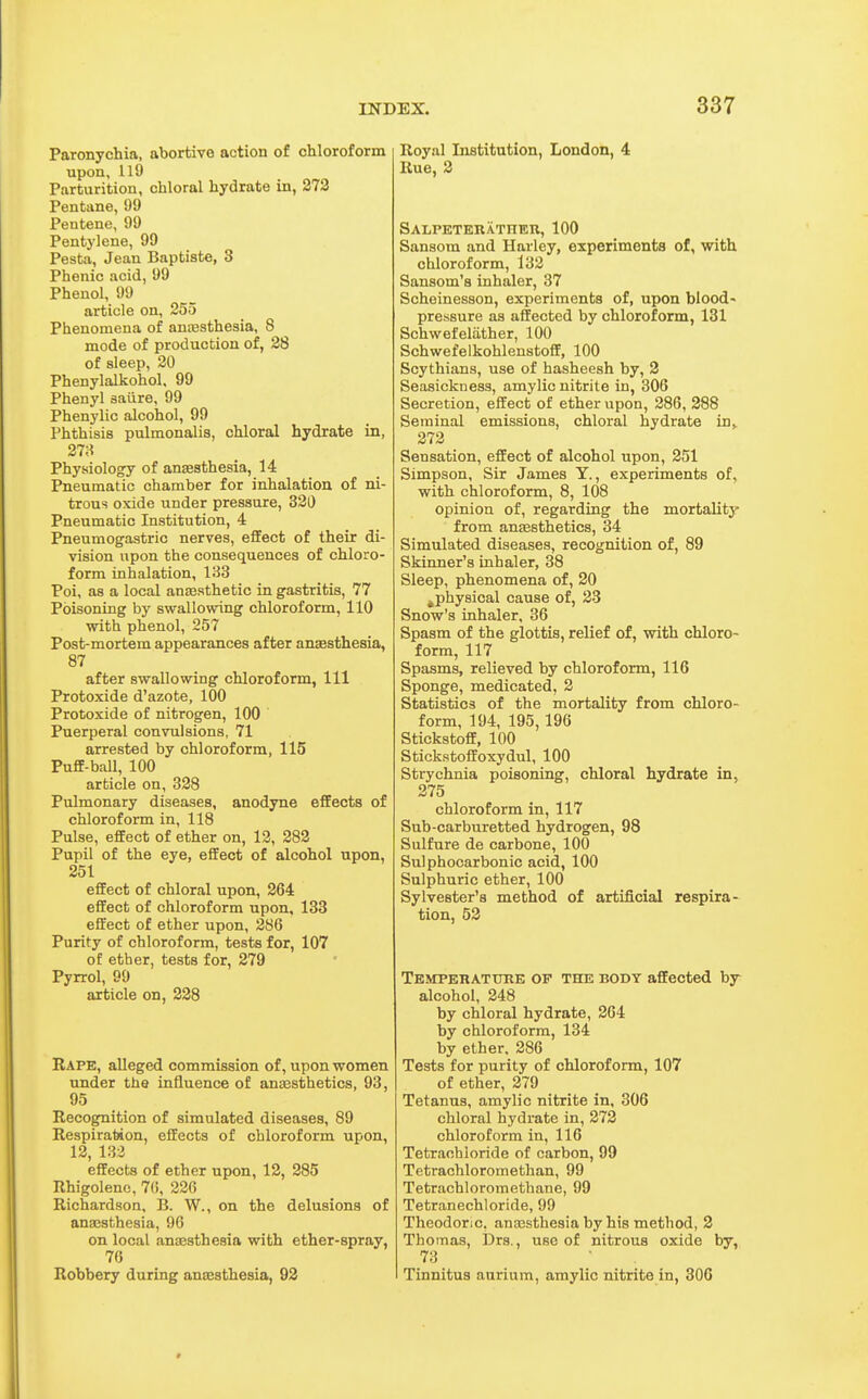 Paronychia, abortive action of chloroform upon, 119 Parturition, chloral hydrate in, 273 Pentane, 99 Pentene, 99 Pentylene, 99 Pesta, Jean Baptiste, 3 Phenic acid, 99 Phenol, 99 article on, 255 Phenomena of anajsthesia, 8 mode of production of, 28 of sleep, 20 Phenylalkohol, 99 Phenyl aaiire, 99 Phenylic alcohol, 99 Phthisis pulmonalis, chloral hydrate in, 278 Physiology of anaesthesia, 14 Pneumatic chamber for inhalation of ni- trous oxide under pressure, 320 Pneumatic Institution, 4 Pneumogastric nerves, effect of their di- vision upon the consequences of chloro- form inhalation, 133 Poi, as a local anaesthetic in gastritis, 77 Poisoning by swallovdng chloroform, 110 with phenol, 257 Post-mortem appearances after anaesthesia, 87 after swallowing chloroform, 111 Protoxide d'azote, 100 Protoxide of nitrogen, 100 Puerperal convulsions, 71 arrested by chloroform, 115 Puff-ball, 100 article on, 328 Pulmonary diseases, anodyne effects of chloroform in, 118 Pulse, effect of ether on, 12, 282 Pupil of the eye, effect of alcohol upon, 251 effect of chloral upon, 264 effect of chloroform upon, 133 effect of ether upon, 286 Purity of chloroform, tests for, 107 of ether, tests for, 279 Pyrrol, 99 article on, 228 Rape, alleged commission of, upon women under the influence of anaesthetics, 93, 95 Recognition of simulated diseases, 89 Respiration, effects of chloroform upon, 12, 132 effects of ether upon, 12, 285 Rhigoleno, 76, 226 Richardson, B. W., on the delusions of anaesthesia, 96 on local anaesthesia with ether-spray, 76 Robbery during anaesthesia, 93 Royal Listitution, London, 4 Rue, 3 SALPETEKATHEn, 100 Sansom and Harley, experiments of, with chloroform, 132 Sansom's inhaler, 37 Scheinesson, experiments of, upon blood- pressure as affected by chloroform, 131 Schwefelather, 100 Schwefelkohlenstoff, 100 Scythians, use of hasheesh by, 2 Seasickness, amylic nitrite in, 306 Secretion, effect of ether upon, 286, 388 Seminal emissions, chloral hydrate in^ 272 Sensation, effect of alcohol upon, 251 Simpson, Sir James Y., experiments of, with chloroform, 8, 108 opinion of, regarding the mortality from anesthetics, 34 Simulated diseases, recognition of, 89 Skinner's inhaler, 38 Sleep, phenomena of, 20 ^physical cause of, 23 Snow's inhaler, 36 Spasm of the glottis, relief of, with chloro- form, 117 Spasms, relieved by chloroform, 116 Sponge, medicated, 2 Statistics of the mortality from chloro- form, 194, 195,196 Stickstoff, 100 Stickstoffoxydul, 100 Strychnia poisoning, chloral hydrate in, 375 chloroform in, 117 Sub-carburetted hydrogen, 98 Sulfure de carbone, 100 Sulphocarbonic acid, 100 Sulphuric ether, 100 Sylvester's method of artificial respira- tion, 52 Tbmperattire of the body affected by- alcohol, 248 by chloral hydrate, 264 by chloroform, 134 by ether, 286 Tests for purity of chloroform, 107 of ether, 279 Tetanus, amylic nitrite in, 306 chloral hydrate in, 273 chloroform in, 116 Tetrachloride of carbon, 99 Tetrachloromethan, 99 Tetrachloromethane, 99 Tetranechloride, 99 Theodoric. anaasthesia by his method, 2 Thomas, Drs., use of nitrous oxide by, 73 Tinnitus aurium, amylic nitrite in, 306