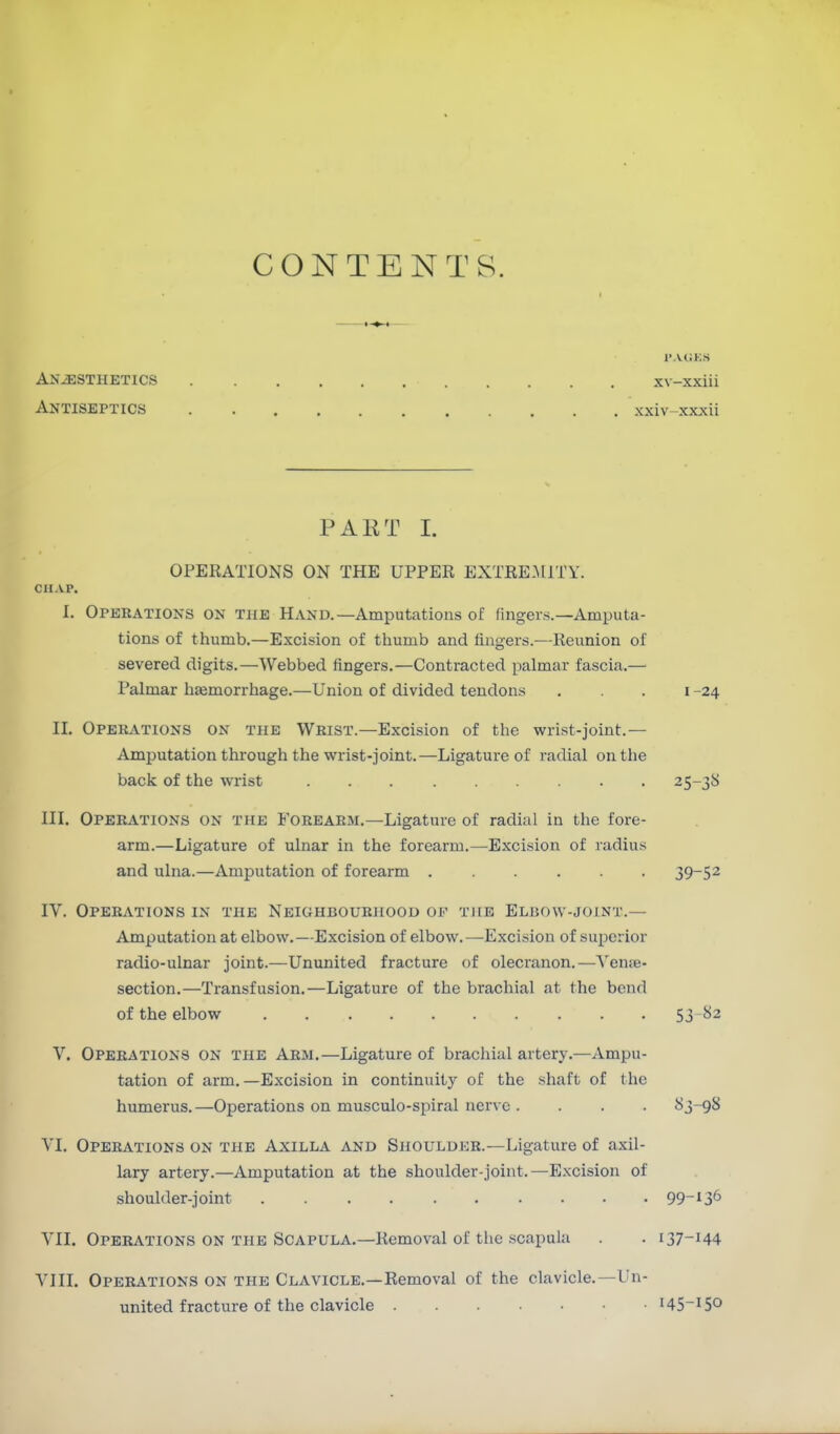 CONTENTS. I'ACKS Anesthetics xv-xxiii Antiseptics xxiv-xxxii PAET I. OPERATIONS ON THE UPPER EXTREAIITY. CHAP. I. Operations on the Hand.—Amputations of fingers.—Amputa- tions of thumb.—Excision of tliumb and fingers.—Reunion of severed digits.—Webbed fingers.—Contracted palmar fascia.— Palmar hsemorrhage.—Union of divided tendons . . . i -24 II, Operations on the Wrist.—Excision of the wrist-joint.— Amputation through the wrist-joint.—Ligature of radial on the back of the wrist 25-38 III. Operations on the Forearm.—Ligature of radial in the fore- arm.—Ligature of ulnar in the forearm.—Excision of radius and ulna.—Amputation of forearm 39-52 IV. Operations in the Neighbourhood of TitE Eluow-joint.— Amputation at elbow,—Excision of elbow.—Excision of superior radio-ulnar joint.—Ununited fracture of olecranon.—\'enje- section.—Transfusion,—Ligature of the brachial at the bend of the elbow 53-^2 V. Operations on the Arm.—Ligature of brachial artery.—Ampu- tation of arm.—Excision in continuity of the shaft of the humerus. —Operations on musculo-spiral ner\ e .... 83-98 VI. Operations on the Axilla and Shoulder.—Ligature of axil- lary artery.—Amputation at the shoulder-joint.—Excision of shoulder-joint 99-136 VII. Operations on the Scapula.—Removal of the scapula . . 137-144 A'lII, Operations on the Clavicle.—Removal of the clavicle.—Un- united fracture of the clavicle 145-150