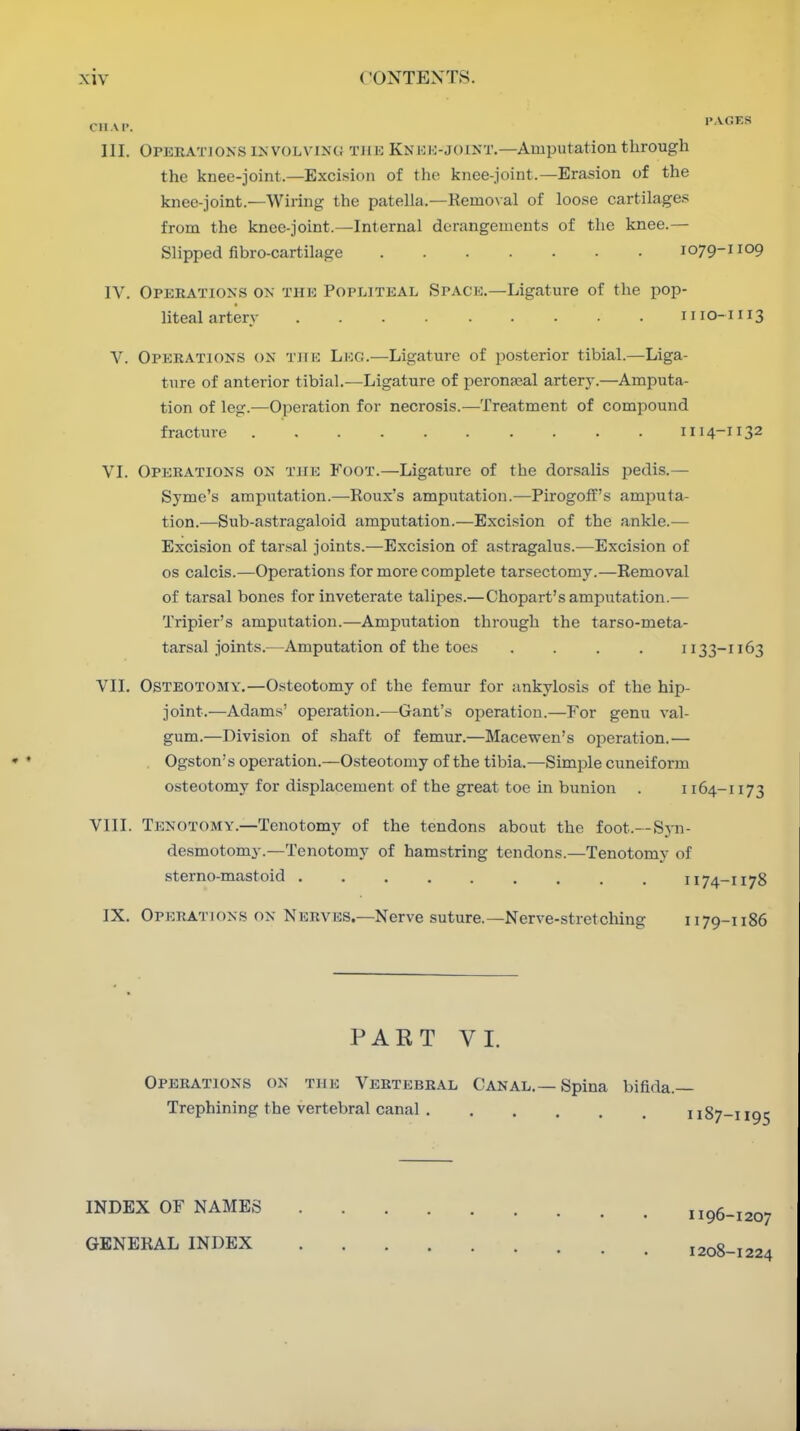 CHAP. '•^^''•^ III. Operations iNVOLViNc; tjik Knhi>joint.—Amputation through the knee-joint.—Exci.sion of the knee-joint.—Erasion of the knee-joint.—Wiring the patella.—Remo\al of loose cartilages from the knee-joint.—Internal derangements of the knee.— Slipped fibro-cartilage 1079-nop IV. Operations on thk Popliteal Space,—Ligature of the pop- liteal artery II10-II13 V. Operations on the Leg.—Ligature of posterior tibial.—Liga- ture of anterior tibial.—Ligature of peronjcal artery.—Amputa- tion of leg.—Operation for necrosis.—Treatment of compound fracture 1114-T132 VI. Operations on tjie Foot.—Ligature of the dorsalis pedis.— Syme's amputation.—Roux's amputation.—Pirogoff's amputa- tion.—Sub-astragaloid amputation.—Excision of the ankle.— Excision of tarsal joints.—Excision of astragalus.—Excision of OS calcis.—Operations for more complete tarsectomy.—Removal of tarsal bones for inveterate talipes.—Chopart's amputation.— Tripier's amputation.—Amputation through the tarso-meta- tarsal joints.—Amputation of the toes .... 1133-1163 VII. Osteotomy,—Osteotomy of the femur for ankylosis of the hip- joint.—Adams' operation.—Gant's operation.—For genu val- gum.—Division of .shaft of femur.—Macewen's operation.— Ogston's operation.—Osteotomy of the tibia.—Simple cuneiform osteotomy for displacement of the great toe in bunion . 1164-1173 VIII. Tenotomy.—Tenotomy of the tendons about the foot.--Syn- desmotomy.—Tenotomy of hamstring tendons.—Tenotomy of sterno-mastoid 1174-1178 IX. Operations on Nerves.—Nerve suture.—Nerve-stretching 1179-1186 PART VI, Operations on the Vertebral Canal,—Spina bifida.— Trephining the vertebral canal 1187-1195 INDEX OF NAMES GENERAL INDEX I196-1207 1208-1224