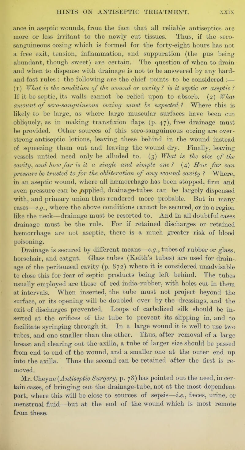 ance in aseptic wounds, from the fact that all reliable antiseptics are more or less irritant to the newly cut tissues. Thus, if the seio- sanguineous oozing which is formed for the forty-eight hours has not a free exit, tension, inflammation, and suppuration (the pus being abundant, though sweet) are certain. The question of when to drain and when to dispense with drainage is not to be answered by any hai-d- and-fast rules : the following are the chief points to be considered :— (i) What is the condition of the iroiond w cavity f is it septic or aseptic? If it be septic, its walls cannot be relied upon to absorb. (2) What ainotint of sero-sanyuineous ooziiuj must be expected ? Whei e this is likely to be large, as where large muscular surfaces have been cut obliquely, as in making transfixion flaps (p. 47), free drainage must be provided. Other sources of this sero-sanguineous oozing are over- strong antiseptic lotions, leaving these behind in the wound instead of squeezing them out and leaving the wound dry. Finally, leaving vessels untied need only be alluded to. (3) What is the size of the cavity, and how far is it a single and simple one ? (4) Horn far can •pressure he trusted to for the obliteration of any wound cavity ? Where, in an aseptic wound, where all hremorrhage has been stopped, firm and even pressure can be /ipplied, drainage-tubes can be largely dispensed with, and primary union thus rendered mox-e probable. But in many cases—e.(/., where the above conditions cannot be secured, or in a region like the neck—drainage must be resorted to. And in all doubtful cases drainage miist be the rule. For if retained discharges or retained hsemorrhage are not aseptic, there is a much greater risk of blood poisoning. Drainage is secured by difi:erent means—^e.^., tubes of rubber or glass, horsehair, and catgut. Glass tubes (Keith's tubes) are used for drain-, age of the peiitonjeal cavity (p. 872) where it is considered unadvisable to close this for fear of septic products being left behind. The tubes usually employed are those of red india-rubber, with holes cut in them at intervals. When inserted, the tube must not project beyond the surface, or its opening will be doubled over by the dressings, and the exit of discharges prevented. Loops of carbolized silk should be in- serted at the orifices of the tube to prevent its slipping in, and to facilitate syringing through it. In a large wound it is well to use two tubes, and one smaller than the other. Thus, after removal of a large breast and clearing out the axilla, a tube of larger size should be passed from end to end of the wound, and a smaller one at the outer end up into the axilla. Thus the second can be retained after the first is re- moved. Mr. Cheyne {Antiseptic Surgery, p. 78) has pointed out the need, in cer- tain cases, of bringing out the di-ainage-tube, not at the most dependent part, where this will be close to sources of sepsis—i.e., fieces, urine, or menstrual fluid—but at the end of the wound which is most remote from these.