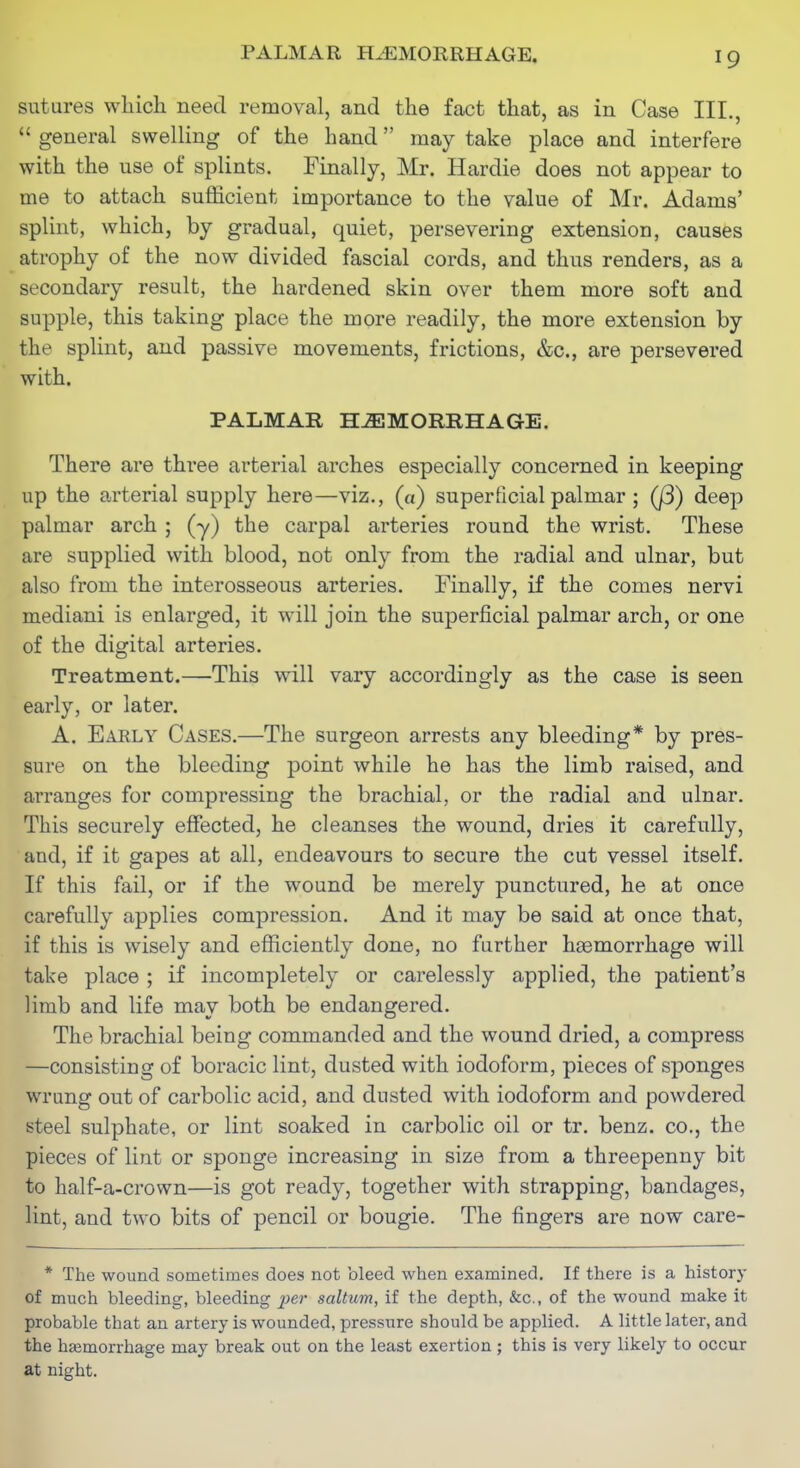 PALMAR HEMORRHAGE. sutures which need removal, and the fact that, as in Case III.,  general swelling of the hand may take place and interfere with the use of splints. Finally, Mr. Hardie does not appear to me to attach sufficient importance to the value of Mr. Adams' splint, which, by gradual, quiet, persevering extension, causes atrophy of the now divided fascial cords, and thus renders, as a secondary result, the hardened skin over them more soft and supple, this taking place the more readily, the more extension by the splint, and passive movements, frictions, &c., are persevered with. PALMAR H-aiMORIlHAGE. There are three arterial arches especially concerned in keeping up the arterial supply here—viz., (a) superficial palmar ; (j3) deep palmar arch ; (y) the carpal arteries round the wrist. These are supplied with blood, not only from the radial and ulnar, but also from the interosseous arteries. Finally, if the comes nervi mediani is enlarged, it will join the superficial palmar arch, or one of the digital arteries. Treatment.—This will vary accordingly as the case is seen early, or later. A. Early Cases.—The surgeon arrests any bleeding* by pres- sure on the bleeding point while he has the limb raised, and arranges for compressing the brachial, or the radial and ulnar. This securely effected, he cleanses the wound, dries it carefully, and, if it gapes at all, endeavours to secure the cut vessel itself. If this fail, or if the wound be merely punctured, he at once carefully applies compression. And it may be said at once that, if this is wisely and efficiently done, no further haemorrhage will take place ; if incompletely or carelessly applied, the patient's limb and life may both be endangered. The brachial being commanded and the wound dried, a compress —consisting of boracic lint, dusted with iodoform, pieces of sponges wrung out of carbolic acid, and dusted with iodoform and powdered steel sulphate, or lint soaked in carbolic oil or tr. benz. co., the pieces of lint or sponge increasing in size from a threepenny bit to half-a-crown—is got ready, together with strapping, bandages, lint, and two bits of pencil or bougie. The fingers are now care- * The wound sometimes does not bleed when examined. If there is a history of much bleeding, bleeding xier saltum, if the depth, &c., of the wound make it probable that an artery is wounded, pressure should be applied. A little later, and the htemorrhage may break out on the least exertion; this is very likely to occur at night.