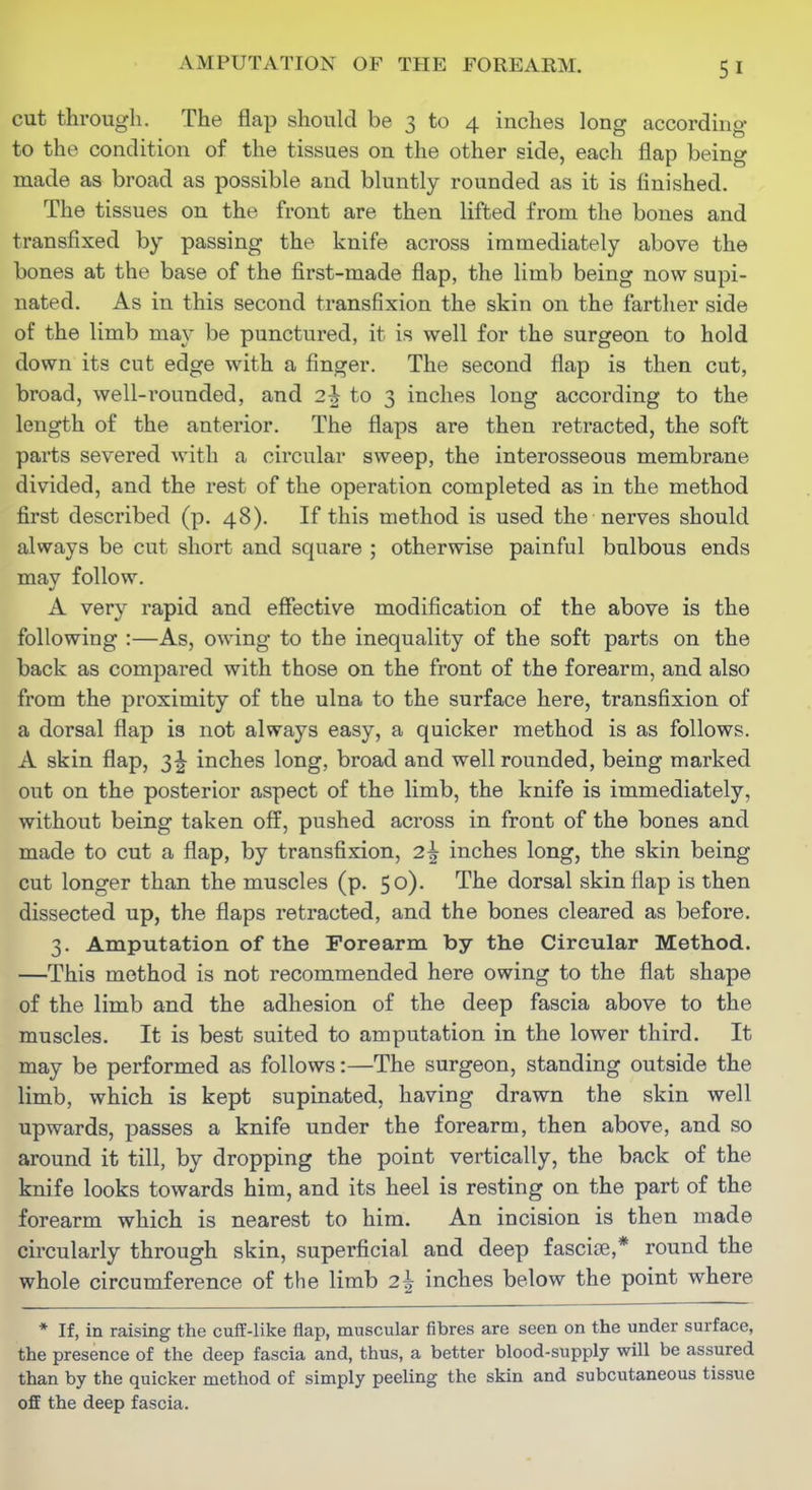 cut through. The flcap should be 3 to 4 inches long according to the condition of the tissues on the other side, each flap being made as broad as possible and bluntly rounded as it is finished. The tissues on the front are then lifted from the bones and transfixed by passing the knife across immediately above the bones at the base of the first-made flap, the limb being now supi- nated. As in this second transfixion the skin on the farther side of the limb may be punctured, it is well for the surgeon to hold down its cut edge with a finger. The second flap is then cut, broad, well-rounded, and 2^ to 3 inches long according to the length of the anterior. The flaps are then retracted, the soft parts severed with a circular sweep, the interosseous membrane divided, and the rest of the operation completed as in the method first described (p. 48). If this method is used the nerves should always be cut short and square ; otherwise painful bulbous ends may follow. A very rapid and effective modification of the above is the following :—As, o\\dng to the inequality of the soft parts on the back as compared with those on the front of the forearm, and also from the proximity of the ulna to the surface here, transfixion of a dorsal flap is not always easy, a quicker method is as follows. A skin flap, 3^ inches long, broad and well rounded, being marked out on the posterior aspect of the limb, the knife is immediately, without being taken off, pushed across in front of the bones and made to cut a flap, by transfixion, 25 inches long, the skin being cut longer than the muscles (p. 50). The dorsal skin flap is then dissected up, the flaps retracted, and the bones cleared as before. 3. Amputation of the Forearm by the Circular Method. —This method is not recommended here owing to the flat shape of the limb and the adhesion of the deep fascia above to the muscles. It is best suited to amputation in the lower third. It may be performed as follows:—The surgeon, standing outside the limb, which is kept supinated, having drawn the skin well upwards, i3asses a knife under the forearm, then above, and so around it till, by dropping the point vertically, the back of the knife looks towards him, and its heel is resting on the part of the forearm which is nearest to him. An incision is then made circularly through skin, superficial and deep fasciae,* round the whole circumference of the limb 2^ inches below the point where * If, in raising the cuff-like flap, muscular fibres are seen on the under surface, the presence of the deep fascia and, thus, a better blood-supply will be assured than by the quicker method of simply peeling the skin and subcutaneous tissue ofiE the deep fascia.