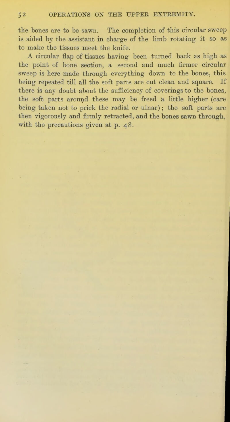 the bones are to be sawn. The completion of this circular sweep is aided by the assistant in charge of the limb rotating it so as to make the tissues meet the knife. A circular flap of tissues having been turned back as high as the point of bone section, a second and much firmer circular sweep is here made through everything down to the bones, this being repeated till all the soft parts are cut clean and square. If there is any doubt about the sufficiency of coverings to the bones, the sofb parts around these may be freed a little higher (care being taken not to prick the radial or ulnar) ; the soft parts are then vigorously and firmly retracted, and the bones sawn through, with the precautions given at p. 48.