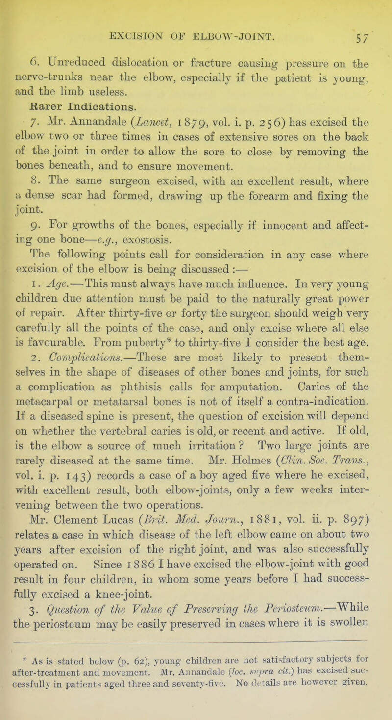 6. Unreduced dislocation or fracture causing pressure on the nerve-trunks near the elbow, especially if the patient is young, and the limb useless. Rarer Indications. 7. Mr. Annandale (Lancet, i 879, vol. i. p. 256) has excised the elbow two or three times in cases of extensive sores on the back of the joint in order to allow the sore to close by removing the bones beneath, and to ensure movement. 8. The same surgeon excised, with an excellent result, where a dense scar had formed, drawing up the forearm and fixing the joint. 9. For growths of the bones, especially if innocent and affect- ing one bone—e.g., exostosis. The following points call for consideration in any case where excision of the elbow is being discussed :— 1. Afjc.—This must always have much influence. In very young- children due attention must be paid to the naturall}^ great power of repair. After thirty-five or forty the surgeon should weigh very carefully all the points of the case, and only excise where all else is favourable. From puberty* to thirty-five I consider the best age. 2. Com2olications.—These are most likely to present them- selves in the shape of diseases of other bones and joints, for such a complication as phthisis calls for amputation. Caries of the metacarpal or metatarsal bones is not of itself a contra-indication. If a diseased spine is present, the question of excision will depend on whether the vertebral caries is old, or recent and active. If old, is the elbow a source of. much irritation ? Two large joints are rarely diseased at the same time. Mr. Holmes (Clin. Soc. Trans., vol. i. p. 143) records a case of a boy aged five where he excised, with excellent result, both elbow-joints, only a few weeks inter- vening between the two operations. Mr. Clement Lucas (Brit. Med. Journ., 1881, vol. ii. p. 897) relates a case in which disease of the left elbow came on about two years after excision of the right joint, and was also successfully operated on. Since i 886 I have excised the elbow-joint with good result in four children, in whom some years before I had success- fully excised a knee-joint. 3. Question of the Vahie of Preserving the Periosteum.—While the periosteum may be easily preserved in cases where it is swollen * As is stated below (p. 62), young children arc not satisfactory subjects for after-treatment and movement. Mr. A)inandalc {loc. avpra cit.) has excised suc- cessfully in patients aged three and seventy-five. No de tails are however given.