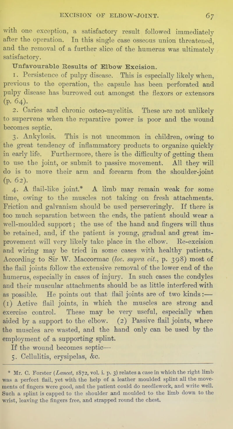 with one exception, a satisfactory result followed immediately after the operation. In this single case osseous union threatened, and the removal of a further slice of the humerus was ultimately satisfactory. Unfavourable Results of Elbow Excision. 1. Persistence of pulpy disease. This is especially likely when, previous to the operation, the capsule has been perforated and pulpy disease has burrowed out amongst the flexors or extensors (p. 64). 2. Caries and chronic osteo-myelitis. These are not unlikely to supervene when the reparative power is poor and the wound becomes septic. 3. Ankylosis. This is not uncommon in children, owing to the great tendency of inflammatory products to organize quickly in early life. Furthermore, there is the difficulty of getting them to use the joint, or submit to passive movement. All they will do is to move their arm and forearm from the shoulder-joint (p. 62). 4. A flail-like joint.* A limb may remain weak for some time, owing to the muscles not taking on fresh attachments. Friction and galvanism should be used perseveringly. If there is too much separation between the ends, the patient should wear a well-moulded support; the use of the hand and fingers will thus be retained, and, if the patient is young, gradual and great im- provement will very likely take place in the elbow. Re-excision and wiring may be tried in some cases with healthy patients. According to Sir W. Maccormac (loc. supra cit., p. 398) most of the flail joints follow the extensive removal of the lower end of the humerus, especially in cases of injury. In such cases the condyles and their muscular attachments should be as little interfered with as possible. He points out that flail joints are of two kinds:— (i) Active flail joints, in which the muscles are strong and exercise control. These may be very useful, especially when aided by a support to the elbow, (2) Passive flail joints, where the muscles are wasted, and the hand only can be used by the employment of a supporting splint. If the wound becomes septic— 5. Cellulitis, erysipelas, &c. * Mr. C. Forster {Lancet, 1872, vol. i. p. 3) relates a casein which the right limb was a perfect flail, yet with the help of a leather moulded splint all the move- ments of fingers were good, and the patient could do needlework, and write well. Such a splint is capped to the shoulder and moulded to the limb down to the wrist, leaving the fingers free, and strapped round the chest.